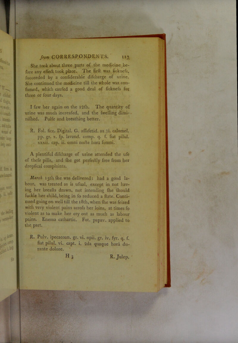 She took about three parts of the medicine be- fore any effed took place. The firft was Ccknefs, fucceeded by a confiderable difcharge of urine. Slie continued the medicine till the whole was con- fumed, which caufed a good deal of ficknefs for. three or four days. I faw her again on the I2th. The quantity of urine was much increafed, and the fwelling diini- - niflied. Pulfe and breathing better. R. Fol. ficc. Digital. G. alTafetid. aa 51. calomel, pp. gr. X. fp, lavand. comp. q. f. fiat pilul. xxxii. cap. ii. omni node hora foraiii. A plentiful difcharge of urine attended the ufe of thcfe pills, and fhe got perfedly free from her dropfical complaints. March 15th fhe was delivered: had a good la- bour, was treated as is ufual, except in not hav- ing her breafts drawn, not intending fhe fhould fuckle her child, being in fo reduced a flate. Conti- nued going on well till the 18th, when fhe was feized with very violent pains acrofs her loins, at times fo violent as to make her cry out as much as labour pains. Enema cathartic. Fot. papav. applied to the part. R. Pulv. Ipecacoan. gr. vi. opii. gr. iv. fyr. q. f. fiat pilul. vi. capt. i. 2da quaque hora du- rante dolore. H3 R. Julep. '