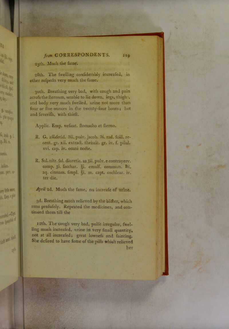 25th. Much the fame. 28th. The fwelling coiifiderahly increafed, la other refpeds very much the fame. 30th. Breathing very bad, with cough and pain acrofs thefternum, unable to lie down, legs, thigh-, and body very much fwelled, urine not more than four or five ounces in the twenty-four hours; hot and feverilli, v/ith thirft. Applic. Emp. veficat. ftomacho et fterno. R. G. alTafetid. 3ii. pulv. Jacob. 3i. rad. fciil. re- cent. gr. xii. extrad. thebaic, gr. iv. f. pilul. xvi. cap. iv. omni node. R. Sal. nitr. fal. diuretic. aaSii. pulv. e contrayerv. comp. 5i. facchar. §i. emulf. commun. Ifei. aq. cinnam. fimpl. ^i. m. capt. cochlear, iv. ter die. April 2d. Much the fame, no increafe of urine* 3d. Breathing much relieved by the blifter, which runs profufely. Repeated the medicines, and con- tinued them till the 12th. The’cough very bad, pulfe irregular, fwel- ling much increafed, urine in very fmall quantity, not at all increafed; great lownefs and fainting. She defiled to have fome of the pills which relieved her