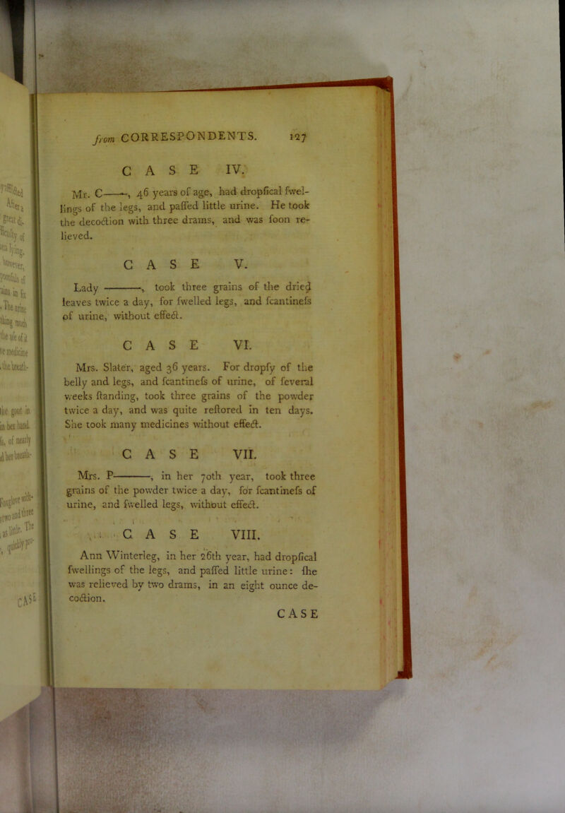 CASE IV. c 46 years of age, had dropfical fwel- Ilngs of the legs, and paffed little urine. He took the decoction with three drams, and was foon re- lieved. CASE V. Lady , took three grains of the drie^ leaves twice a day, for fwelled legs, and fcantinefs pf urine, without effedl. CASE VI. Mrs. Slater, aged 36 years. For dropfy of the belly and legs, and fcantinefs of urine, of feveral weeks Handing, took three grains of the powder twice a day, and was quite reftored In ten days. She took many medicines without effedt. CASE VII. Mrs. P , in her 70th year, took three grains of the powder twice a day, for fcantinefs of urine, and fuelled legs, without effed. .1 • G A S E VIII. Ann Winterleg, in her 26th year, had dropfical fuellings of the legs, and paffed little urine: fhe was relieved by two drams, in an eight ounce de- codion.