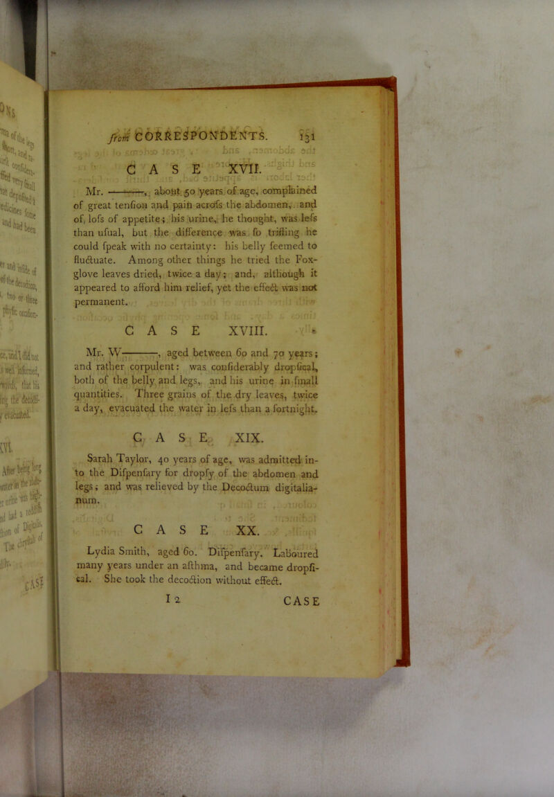 of great tenfioH and pain across the abdomen, . and of, lofs of appetite ; , his urine, he thought, was fefs than ufual, but the difference was fo trifling he could fpeak with no certainty: his belly feemed to fludluate. Among other things he tried the Fox- glove leaves dried, twice a day; and, although it appeared to afford him relief, yet the effect was not permanent. quantities. Three grains of the dry leaves, twice a day, evacuated the water in lefs than a fortnight. Sarah Taylor, 40 years of age, was admitted in- to the Dlfpenfary for dropfj of tlie abdomen and legs; and was relieved by the Decodtum digitalia- num. Lydia Smith, aged 60. Difpenfary. Laboured many years under an aflhma, and became dropfi- cal. She took the decodlion without effedl. CASE XVIII. Mr. W- , aged between 60 and 70 years; and rather corpulent: was confiderably dropfical, both of the belly and legs, and his urine in final I •, aged between 60 and 70 years; 9 CASE XIX. CASE XX.