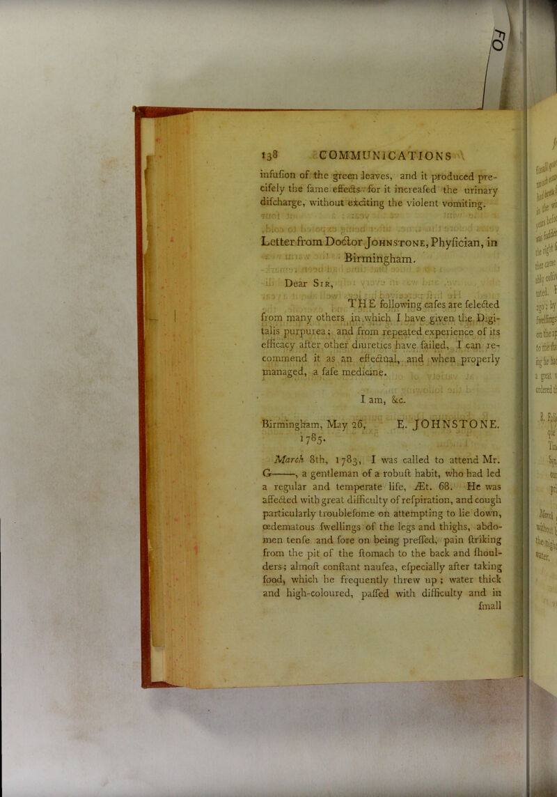 infufion of the green leaves, and it produced pre- cifely the fame.effedls for it increafed the urinary difcharge, without exciting the violent vomiting. ■7!JOt . :i.ov - ,hIo;» oJ Jr'-'oqxo r u'l ' Letter from Dodlor Johnstone, Phyfician, in V ') Birmingham. n-da i-.- ^-uij ■ j- x -ill - Dear Sir, '1 V'iJvy nt cv I.^uk if.^j - . .t■ A .1 JliiA J1 ,^ TliE following cafes are feledled from many others ^^inpyhich I have given Uys. Digi- talis purpurea^; and from repeated expeiience^of its efficacy after other diuretics have failed, I can re- commend it as an effedlnal, .and when properly managed, a fafe medicine. .. a - t:.;-.-. • - y: ! - oUoi r I am, &cc- Birmingham, May 26, y JOHNSTONE. ^ 7®5* j. ■ ■ ‘ March 8th, 1783, I was called to attend Mr. G , a gentleman of a robuft habit, who had led a regular and temperate life, iEt. 68. He was affeded with great difficulty of refpiration, and cough particularly troublefome on attempting to lie down, oedematous fwellings of the legs and thighs, abdo- men tenfe and fore on being prelfed, pain {Iriking from the pit of the flomach to the back and ffioul- ders; almoll conftant naufea, efpecially after taking food, which he frequently threw up ; water thick and high-coloured, palfed with difficulty and in fmall