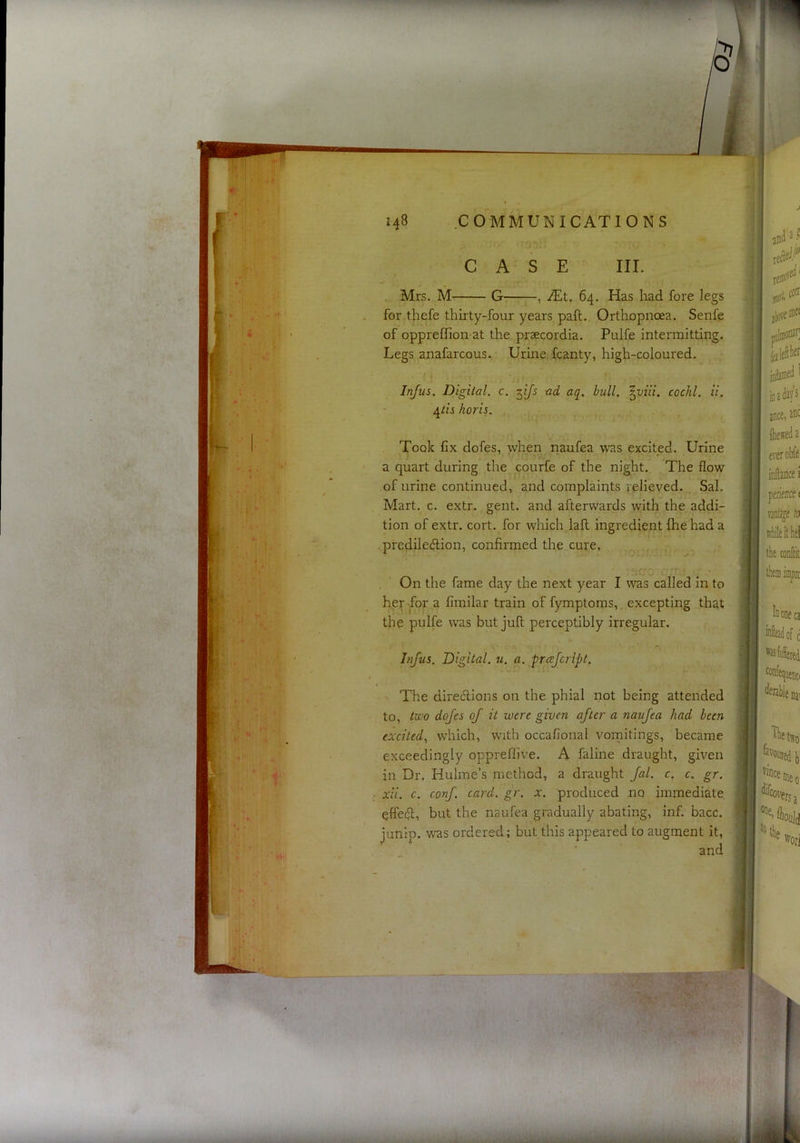 CASE III. Mrs. M G-: , JE,t, 64. Has had fore legs for thefe thirty-four years paft. Orthopnoea. Senfe of oppreffion-at the prsecordia. Pulfe intermitting. Legs anafarcous. Urine, fcanty, high-coloured. Infus. Digilal. c. ^ijs -ad aq, bull, \viii. cochl. ii. horis. Took fix dofes, when naufea was excited. Urine a quart during the courfe of the night. The flow of urine continued, and complaints relieved. Sal. Mart. c. extr. gent, and afterwards with the addi- tion of extr. cort. for which lall ingredient {he had a f predilection, confirmed the cure, -T' V. r On the fame day the next year I was called in to ; her -for a fimilar train of fymptoms, excepting that | the pulfe was but juft perceptibly irregular. ■' Infus, Digital, u. a. prcejcript. | ' The directions on the phial not being attended ^ to, tv^o dofes of it were given after a 7ia;ufea had been ' excited, which, w'lth occafional vornitings, became I. exceedingly oppreflive. A faline draught, given in Dr. Hulme’s method, a draught fal. c. c. gr. | ; xii. c. conf card. gr. x. produced no immediate, j . effect, but the naufea gradually abating, inf. bacc. | junip. was ordered; but this appeared to augment it, | and 1'^