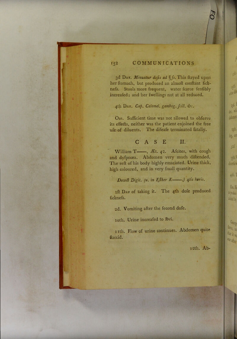 3d Day. Minuatur dojis ad ^fs. This flayed upon her flomach, but produced an almoft conflant fick- nefs. Stools more frequent, water fcarce fenfibly increafed; and her fwellings not at all reduced. 4th Day. Cap. Calomel, gambog.fcill. 6'c. Obs. Sufficient time was not allowed to obferve its effedls, neither was the patient enjoined the free ufe of diluents. The difeafe terminated fatally. CASE II. William T , Mt. 42. Afcites, with cough and dyfpnoea. Abdomen very much diflended. The reft of his body highly emaciated. Urine thick, high coloured, and in very fmall quantity. DecoB Digit, (u. in Epier K J /^th horis. ift Day of taking it. The 4th dofe produced ficknefs. 2d. Vomiting after the fecond dofe. loth. Urine increafed to Ibvi. 1 ith. Flow of urine continues. Abdomen quite flaccid. 12th. Ab-