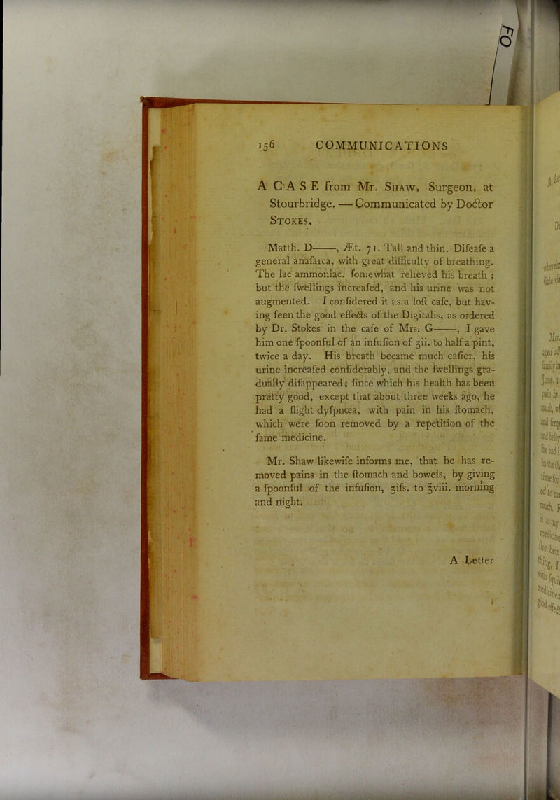 A CASE from Mr. Shaw, Surgeon, at Stourbridge. — Communicated by Dodlor Stokes, Matth, D , 71. Tall and thin. Difeafe a gene'ral anafarca, with great difficulty of breathing. The lac ammoniac, fomewhat relieved his breath ; but the fwellings increafed, and his urine was not augmented. I confidered it as a loft cafe, but hav- ing feen the good effefts of the Digitalis, as ordered by Dr. Stokes in the cafe of Mrs. G , I gave him one fpoonful of an infufion of 5ii. to half a pint, twice a day. His breath became much eafier, his urine increafed conCderably, and the fwellings gra- dually difappeared; fince which his health has been pretty good, except that about three weeks ago, he had a flight dyfpnoea, with pain in his ftomach, which were foon removed by a repetition of the fame rhedicine. Mr. Shaw likewife informs me, 'that he has re- moved pains in the ftomach and boweis, by giving a fpoonful of the infufion, 5ifs. to ^viii. morning and night. U'- A Letter r ^‘’im rifi