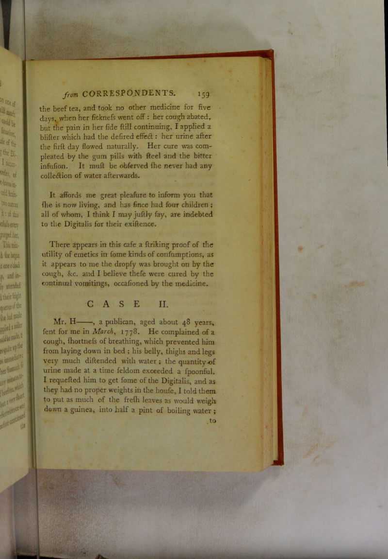 the beef tea, and took no other medicine for five days, when her ficknefs went off : her cough abated, but the pain in her fide ftill continuing, I applied a blifier which had the defired effedl: her urine after the firft day flowed naturally. Her cure was corn- pleated by the gum pills with fteel and the bitter infufion. It mult be obferved fhe never had any colleftion of water afterwards. It affords me great pleafure to inform you that fhe is now living, and has fince had four children ; all of whom, I think I may juftly fay, are indebted to the Digitalis for their exiftence. There appears in this cafe a ftriking proof of the utility of emetics in fome kinds of confumptions, as it appears to me the dropfy was brought on by the cough, &c. and I believe thefe were cured by the continual vomitings, occafioned by the medicine. CASE II. I Mr. H , a publican, aged about 48 years, fent for me in Marc/t, 1778. He complained of a cough, fhortnefs of breathing, which prevented him from laying down in bed ; his belly, thighs and legs very much diftended with water ; the quantity of urine made at a time feldom exceeded a fpoonful. I requefted him to get fome of the Digitalis, and as they had no proper weights in the houfe, I told them to put as much of the frefh leaves as would weigh down a guinea, into half a pint of boiling water ;