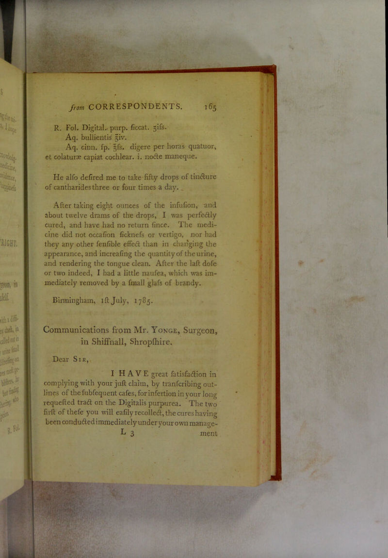 R. Fol. Digital., purp. ficcat. 3ifs- Aq. bullientis 3iv. Aq. cimi. fp. §fs. digere per horas quatuor, et colaturse capiat cochlear, i. nodle maneque. He alfo defired me to take fifty drops of tin^ure of cantharides three or four times a day. . After taking eight ounces of the infufion, and about twelve drams of the drops, I was perfectly cured, and have had no return fince. The medi- cine did not occafion ficknefs or vertigo, nor had they any other fenfible efPed than in changing the appearance, and increafing the quantity of the urine, and rendering the tongue clean. After the laft dofe or two indeed, I had a little naufea, which was im- mediately removed by a fmall glafs of brandy. Binningham, ill July, 1785. Communications from Mr. Yonge, Surgeon, in Shiffnall, Shropfhire. Dear Sir, I H A V E great fatisfadlion in complying with your juft claim, by tranfcribing out- lines of the fubfequent cafes, for infertion in your long requefted trad on the Digitalis purpurea. The two firft of thefe you will eafilyrecolleift, the cures having been conduced immediately under your own manage- L 3 ment