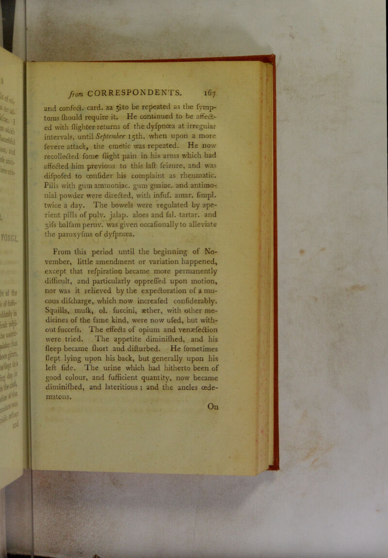 and confecft. card, aa 51 to be repeated as the fymp- toms ihould require it. He continued to be affect- ed with {lighter returns of the dyfpncea at irregular intervals, nn\^i\ September 15th, when upon a more fevere attack, the emetic was repeated. He now recollected fome flight pain in his arms which had affected him previous to this lafl; feizure, and was difpofed to confider his complaint as rheumatic. Pills with gum ammoniac, gum guaiac. and antimo- nial powder were directed, with infuf. amar. fimpl. twice a day. The bowels were regulated by ape- rient pills of pulv. jalap, aloes and fal. tartar, and 5ifs balfamperuv. was given occafionally to alleviate the paroxyfras of dyfpncea. From this period until the beginning of No- vember, little amendment or variation happened, except that refpiration became more permanently difficult, and particularly oppreffed upon motion, nor was it relieved by the expectoration of a mu- cous difcharge, which now increafed confiderably. Squills, mufk, ol. fuccini, aether, with other me- dicines of the fame kind, were now ufed, but with- out fuccefs. The effects of opium and venaefection were tried. The appetite diminilhed, and his fleep became fliort and difturbed. He fometimes flept lying upon his back, but generally upon his left fide. The urine which had hitherto been of good colour, and fufficient quantity, now became diminiflied, and lateritious; and the ancles oede- matous. On