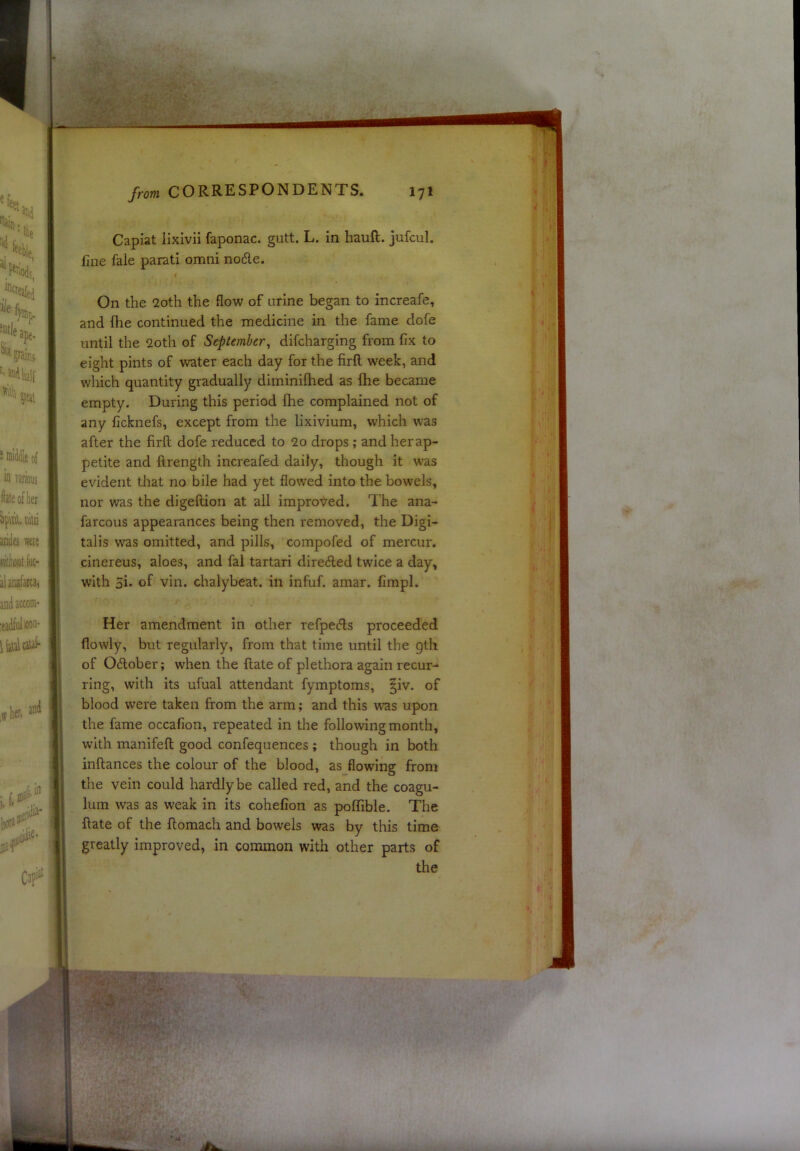 Capiat lixivii faponac. gutt. L. in haull. jufcul. line fale parati omni no6le. t On the 2oth the flow of urine began to increafe, and (he continued the medicine in the fame dofe until the 2oth of September^ difeharging from fix to eight pints of water each day for the firft week, and which quantity gradually diminilhed as fhe became empty. During this period fhe complained not of any ficknefs, except from the lixivium, which was after the firft dofe reduced to 2o drops ; and herap- petite and ftrength increafed daily, though it w'as evident that no bile had yet flowed into the bowels, nor was the digeftion at all improt^ed. The ana- farcous appearances being then removed, the Digi- talis was omitted, and pills, compofed of mercur. ciiiereus, aloes, and fal tartari dire6led twice a day, with 5i. of vin. chalybeat. in infuf. amar. fimpl. Her amendment in other refpeefts proceeded flowly, but regularly, from that time until the gth of Oftober; when the ftate of plethora again recur- ring, with its ufual attendant fymptoms, |iv. of blood were taken from the arm; and this was upon the fame occafion, repeated in the following month, with manifeft good confequences ; though in both inftances the colour of the blood, as flowing from the vein could hardly be called red, and the coagu- lura was as weak in its cohefion as polfible. The ftate of the ftomach and bowels was by this time greatly improved, in common with other parts of the