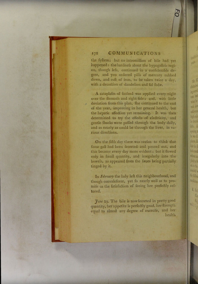 tlje fyftem; but no intromiffion of bile had yet happened: the hardnefs about the hypogaftric regi- on, though lefs, continued in a confiderable de- gree, and you ordered pills of mercury rubbed down, and ruft of iron, to be taken twice a day, with a decodlion of dandelion and fal fodae. A cataplafm of linfeed w'as applied every night over the ftomach and right fide; and, with little deviation froni'this plan, fhe continued to the end of the year, improving in her general health, but the hepatic affe(il;ion yet remaining. It was then • determined to try the effedls of ele6lricity, and gentle fhocks were paffed through the body daily, and as nearly as could be through the liver, in va- rious diredlions. On the fifth day there was reafon to think that fome gall had been fecreted and poured out, and this became every day more evident; but it flowed only in fmall quantity, and irregularly into the bowels, as appeared from the faeces being partially tinged by it. In February the lady left this neighbourhood, and though convalefcent, yet fo nearly well as to pro- mife us the fatisfaftion of feeing her perfectly ref- tored. June 2g. The bile is now fecreted in pretty good quantity, her appetite is perfectly good, her ftrength equal to almolt any degree of exercife, and her health
