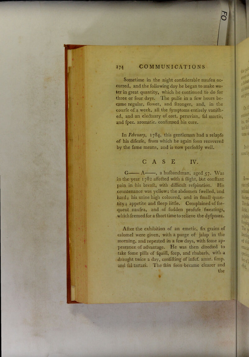 Sometime in the night confiderable naufea oc- curred, and the following day he began to make wa- ter in great quantity, which he continued to do for three or four days. The pulfc in a few hours be- came regular, flower, and ftronger, and, in the courfe of a week, all the fymptoms entirely vanHh- ed, and an eleduary of cort. peruvian, fal martis, and fpec. aromatic, confirmed Kis cure. In February^ 1784, this gentleman had a relapfe of his difeafe, from which he again foon recovered by the fame means, and is now perfedly well. CASE IV. •' < G A , a hufbandman, aged 57. Was in the year 1782 affeded with a flight, but conftant pain in his bread, with difficult refpiration. His countenance was yellow; the abdomen fwelled, and hard; his urine high coloured, and in fmall quan- tify ; appetite and deep little. Complained of fre- quent naufea, and of fudden profufe fweatings, which feemed for a fhort time to relieve the dyfpnoea. 1 ^ After the exhibition of an emetic, fix grains of calomel were given, with a purge of' jalap in the morning, and repeated in a few days, with fome ap- pearance of advantage. He was then direded to take fome pills of fquill, foap, and rhubarb, with .a draught twice a day, confifling of infuf. amar. fimp. and fal tartari. The fkin foon*became clearer and the