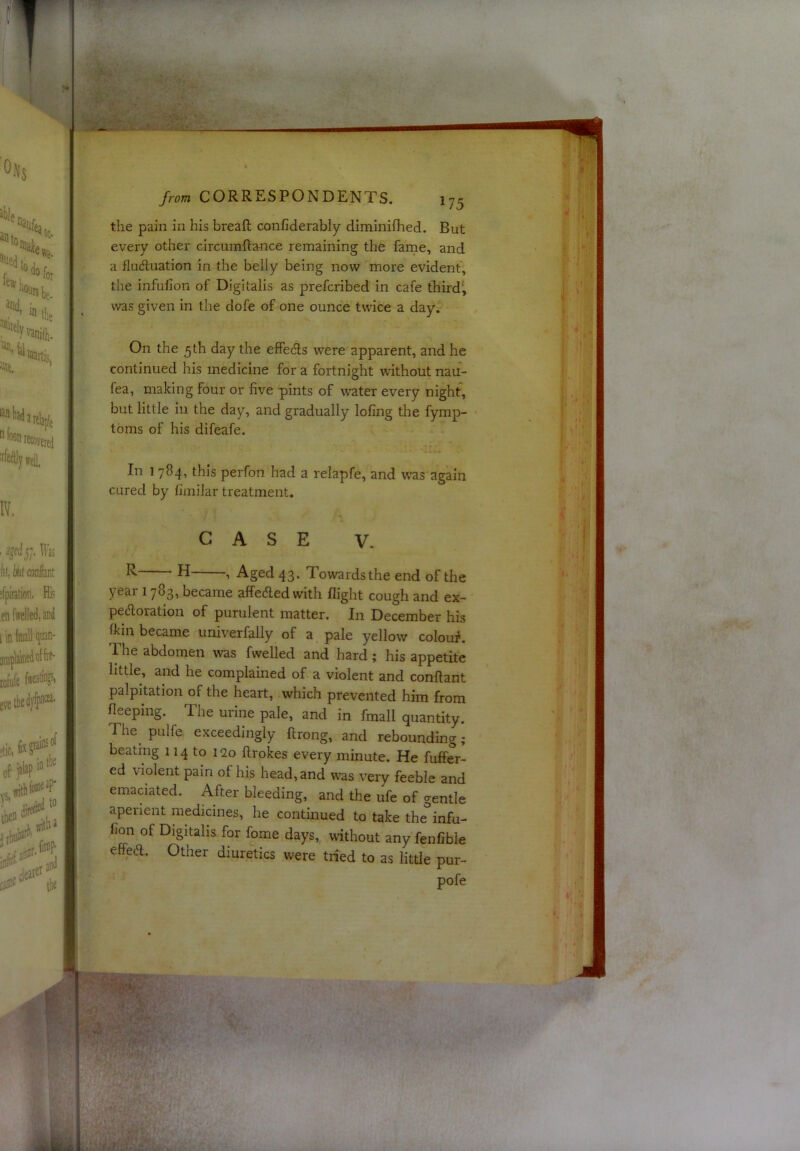 the pain in his breaft confiderably diminifhed. But every other circumftance remaining the farne, and a fluduation in the belly being now more evident, the infulion of Digitalis as prefcribed in cafe third', was given in the dofe of one ounce twice a day. On the 5 th day the effeds were apparent, and he continued his medicine for a fortnight 'without nau- fea, making four or five pints of water every night, but little ill the day, and gradually lofing the fymp- toms of his difeafe. In 1784, this perfon had a relapfe, and w-as again cured by fimilar treatment. CASE V. ^ ^1 Aged 43. Towards the end of the year 1783, became affeded with flight cough and ex— pedoration of purulent matter. In December his (kill became univerfally of a pale yellow colou#. The abdomen was fwelled and hard; his appetite little, and he complained of a violent and conftant palpitation of the heart, which prevented him from Sleeping. The urine pale, and in fmall quantity. The^ pulfe exceedingly flrong, and rebounding; beating 114 to 120 ftrokes every minute. He fuffer- ed violent pain of his head, and was very feeble and emaciated. After bleeding, and the ufe of gentle aperient medicines, he continued to take the^infu- fion of Digitalis for fome days, without any fenfible effed. Other diuretics were tried to as little pur- pofe