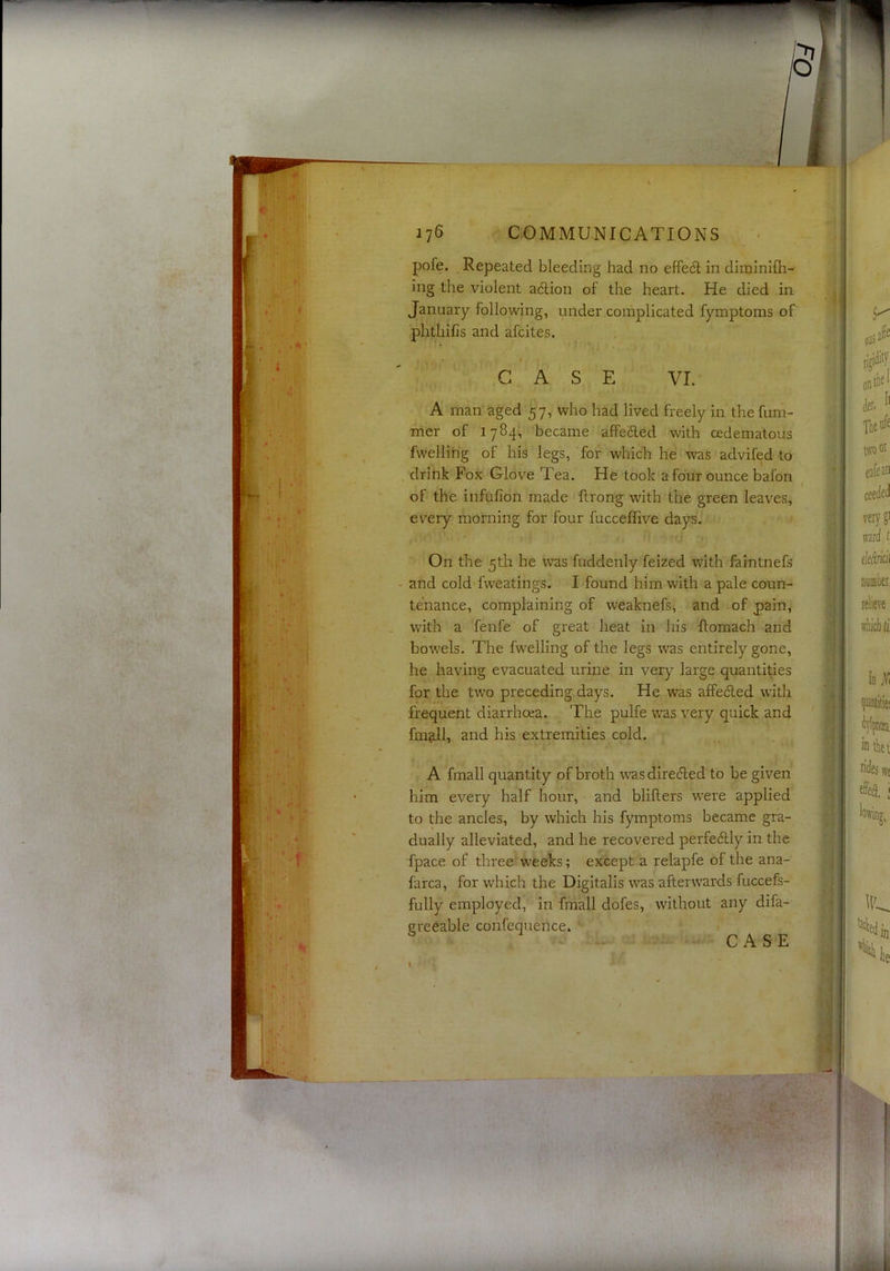 pofe. Repeated bleeding had no effe^i; in diminifli- ing the violent adlion of the heart. He died in January following, under complicated fymptoms of phtliifis and afcites. G A S E VI. A man aged 57, who had lived freely in the fum- mer of 1784, became affe6led with cedematous fwelling of his legs, for which he was advifed to , drink Fox Glove Tea, He took a four ounce bafon of the infufion made flrong with the green leaves, every morning for four fucceffive days. On the 5th he was fuddenly feized with faintnefs - and cold fweatings. I found him with a pale coun- tenance, complaining of weaknefs, and of pain, , w'ith a fenfe of great heat in his ftomach and bowels. The fwelling of the legs was entirely gone, he having evacuated urine in very large quantises for the two preceding days. He was affedled with frequent diarrhoea. The pulfe w'as very quick and fm&ll, and his extremities cold. A fmall quantity of broth w^as diredled to be given him every half hour, and blifters w^ere applied to the ancles, by which his fymptoms became gra- dually alleviated, and he recovered perfedlly in the fpace of three weeks; except a relapfe of the ana- farca, for which the Digitalis \vas afterw'ards fuccefs- fully employed, in fmall dofes, without any difa- greeable confequence. CASE