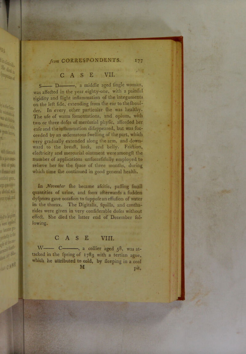 CASE VIE S- D , a middle aged Cngle woman, was affected in the year eighty-one, with a painful rigidity and flight inflammation of the integuments on the left fide, extending from the ear to thefhoul- der. In every other particular fhe was healthy. The ufe of warm fomentations, and opium, with two or three dofes of mercurial phyfic, afforded her eafe and the inflammation difappeared, but was fuc- ceeded by an cedematous fwelling of the part, which very gradually extended along the arm, and down- ward to the breaff, back, and belly. Fridion, elecfiricity and mercurial ointment wereamongfl the number of applications unfuccefsfully employed to relieve her for the fpace of three months, during which time fhe continued in good general health. In Novtmher flie became afcitic, paffing fmall quantities of urine, and foon afterwards a fudden dyfpnoea gave occafion to fuppofe an effufion of water in the thorax. The Digitalis, fquills, and cantha- rides were given in very confiderable dofes without effedl. She died the latter end of December fol- lowing. CASE VIII. W C , a collier aged 58, w’as at- tacked in the fpring of 1783 with a tertian ague, which he attributed to cold, by flecping in a coal M pit.