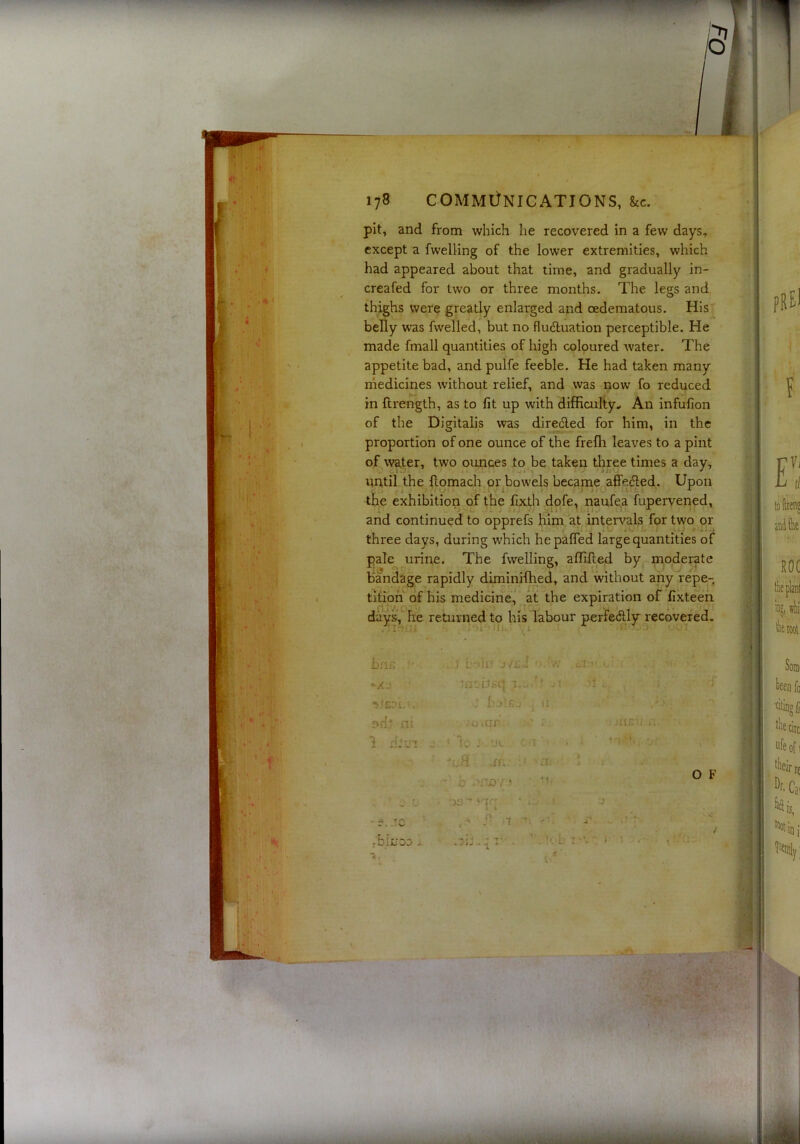 pit, and from which he recovered in a few days, except a fwelling of the lower extremities, which had appeared about that time, and gradually in- creafed for two or three months. The legs and thighs were greatly enlarged and oedematous. ins' belly was fwelled, but no fludluation perceptible. He made fmall quantities of high coloured water. The appetite bad, and pulfe feeble. He had taken many rnedicines without relief, and was now fo reduced in ftrength, as to fit up with difficulty.. An infufion of the Digitalis was diredled for him, in the proportion of one ounce of the frefli leaves to a pint of water, two ounces to be taken three times a day, until the flomach or bowels became affedled. Upon the exhibition of the fix.th dofe, naufe,a fupervened, pale urine. The fwelling, affilled by moderate bandage rapidly diminifhed, and without any repe- tition of his medicine, at the expiration of fixteeh and continued to opprefs him at intervals for two or three days, during which hepafled large quantities of rijv^ ^ ^ ' i if days, he returned to his labour perfeftly recqvered. ] L Ut j'/si } 'v: •_ insdEq r.o/? .ji -j . t . mc-ii O F . !>;-b T ’V , j ■