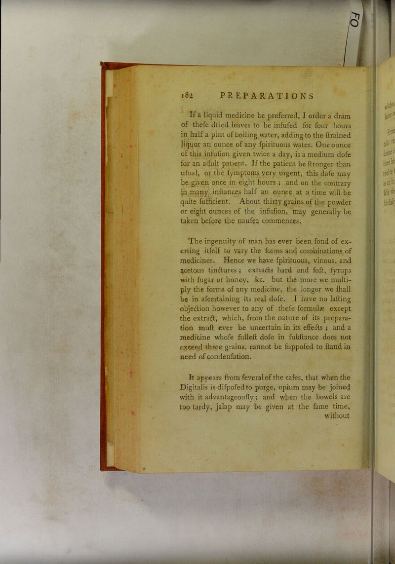 If a liquid medicine be preferred, I order a dram of thefe dried leaves to be infufed for four hours in half a pint of boiling water, adding to the llrained liquor an ounce of any fpirituous water. One ounce of this infufion given twice a day, is a medium dofe for an adult patient. If the patient be llronger than ufual, or the fymptoms very urgent, this dofe may be. given once in eight hours ; and on the contrary in naany^, inftances half an ounce at a time will be quite fufficient. About thirty grains of the powder or eight ounces of the infufion, may generally be taken before the naufea commences. The ingenuity of man has ever been fond of ex- erting itfelf to vary the forms and combinations of metlicines. Hence we have fpirituous, vinous, and ^cetous tindlures ; extrads hard and foft, fyrups with fugar or honey, &c. but the more we multi- ply the forms of any medicine, the longer we fhall be in afcertaining its real dofe. I have no lafting objedion however to any of thefe formulae except the extradl, which, from the nature of its prepara- tion mull ever be uncertain in its effedls ; and a medicine whofe fuileft dofe in fubftance does not exceed three grains, cannot be fuppofed to Hand in need of condenfation. It appears from feveral of the cafes, that when the Digitalis is difpofed to purge, opium may be joined with it advantageoufly; and when the bowels are too tardy, jalap may be given at the fame time. without