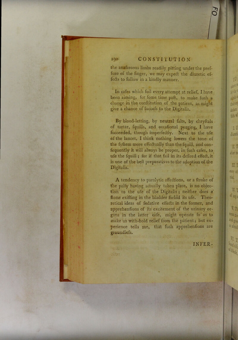 igo CONSTITUTION the anafarcous limbs readily pitting under the pref- fure of the finger, we may expecil the diuretic ef- fedts to follow in a kindly manner. In cafes which foil every attempt at relief, I have been aiming, for fome time paft, to make fuch a change in the conllitution of the patient, as migfit give a chance of fuccefs to the Digitalis. By blood-letting, by neutral falts, by chryftals . of tartar, fquills, and occafional purging, I have fucceeded, though imperfedlly. Next to the ufe of the lancet, I think nothing lowers the tone of the fyftem more effedlually than the fquill, and con- fequently it will always be proper, in fuch cafes, to ufe the fquill; for if that fail in its defired effedl, it is one of the bell preparatives to the adoption of the Digitalis. A tendency to paralytic affedtions, or a ftroke of the palfy having adtually taken place, is no objec- tion to the ufe of the Digitalis ; neither does a* Hone exifting in the bladder forbid its ufe. Theo- retical ideas of fedative effedls in the former, and apprehenfions of its excitement of the urinary or- gans in the latter cafe, might operate fo*as to make iis with-hold relief from the patient; but ex- perience tells me, that fuch apprehenfions are groundlefs. INFER-