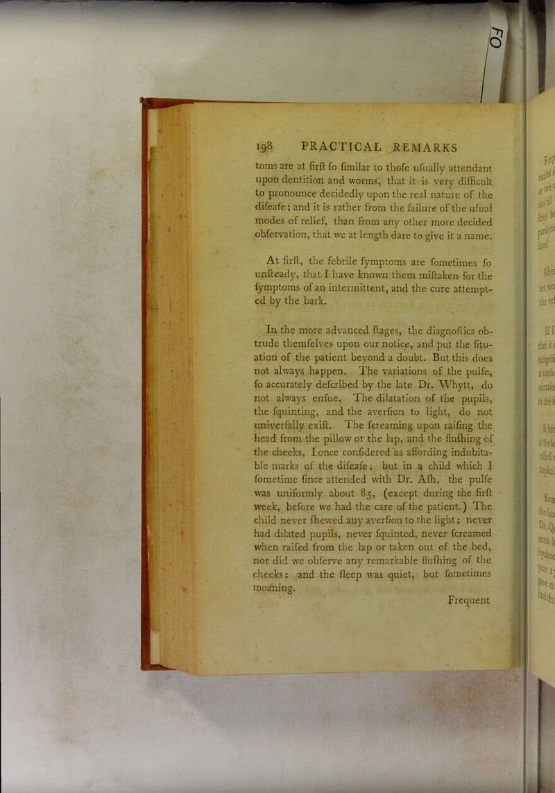 toms are at firft fo fimilar to thofe ufually attendant upon dentition and worms, that it is very difficult to pronounce decidedly upon the real nature of the difeafe; and it is rather from the failure of the ufual modes of relief, than from any other more decided obfervation, that we at length dare to give it a name. At firft, the febrile fymptonis are fometimes fp unfteady, that I have known them miftaken for the fymptoms of an intermittent, and the cure attempt- ed by the bark. In the more advanced ftages, the diagnoftics ob- trude themfelves upon our notice, and put the fitu- ation of the patient beyond a doubt. But this does not always happen. The variations of the pulfe, fo accurately defcribed by the late Dr. Whytt, do not always enfue. The dilatation of the pupils, the fquinting, and the averfion to light, do not univerfally exift. The fcreaming upon railing the head from the pillow or the lap, and the flufhing of the cheeks, I once conlidered as affording indubita- ble marks of the difeafe; but in a child which I fometime fincc attended with Dr. Affi, the pulfe was uniformly about 85, (except during the firft week, before we had the care of the patient.) The child never fhewed any averfion to the light; never had dilated pupils, never fquinted, never fcreamed when raifed from the lap or taken out of the bed, nor did we obferve any remarkable flufhing of the cheeks; and the fleep was quiet, but fometimes moaning. Frequent