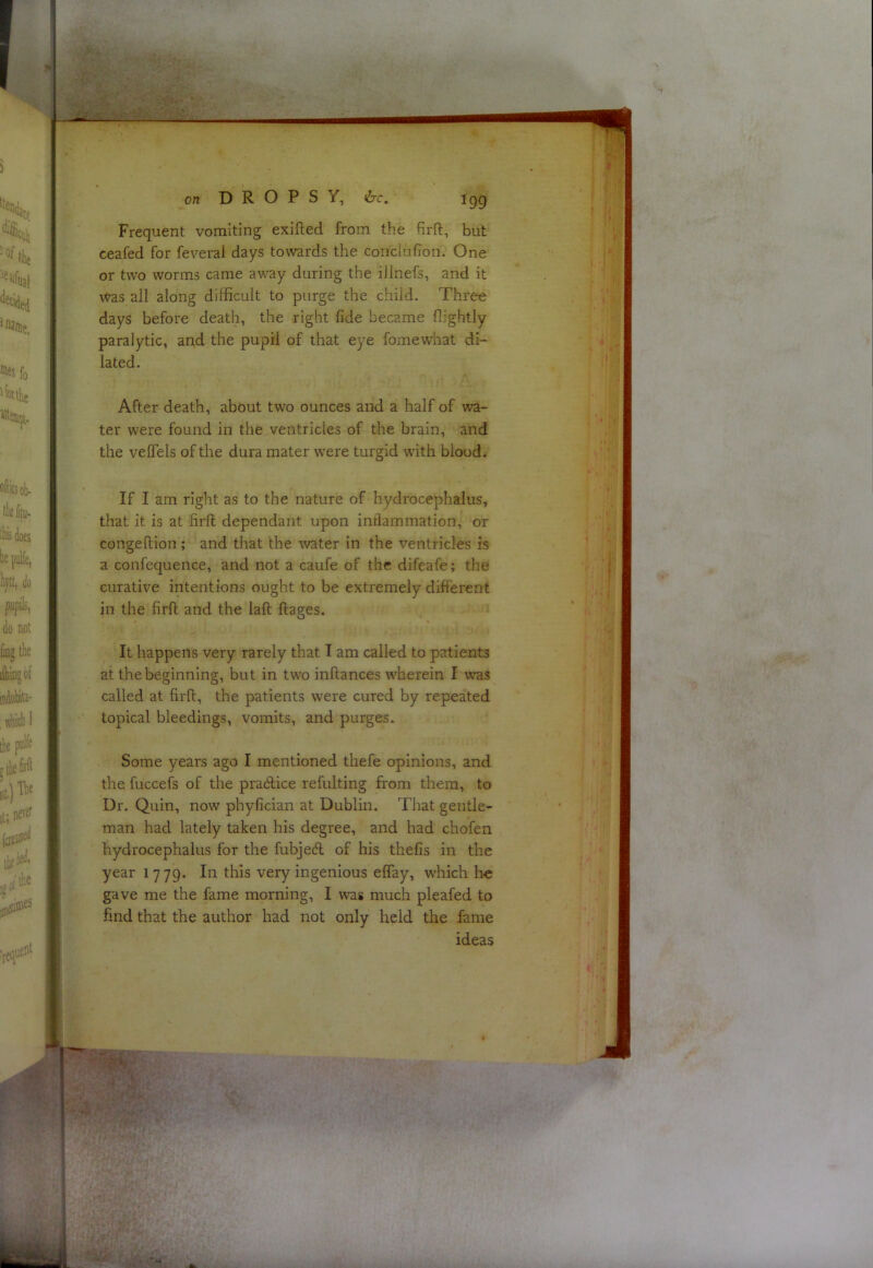 Frequent vomiting exifted from the firfl:, but ceafed for feveral days towards the conclufion. One or two worms came away during the illnefs, and it Was all along difficult to purge the child. Three days before death, the right fide became flightly paralytic, and the pupil of that eye fomewhat di- lated. After death, about two ounces and a half of wa- ter were found in the ventricles of the brain, and the veffels of the dura mater were turgid whth blood. If I am right as to the nature of hydrocephalus, that it is at firll dependant upon intlammation, or congellion ; and that the water in the ventricles is a confequence, and not a caufe of the difeafe; the curative intentions ought to be extremely different in the firft and the laft ftages. It happens very rarely that I am called to patients at the beginning, but in two inftances w'herein I was called at firfl;, the patients were cured by repeated topical bleedings, vomits, and purges. Some years ago I mentioned thefe opinions, and the fuccefs of the pradlice refulting from them, to Dr. Quin, now phyfician at Dublin. That gentle- man had lately taken his degree, and had chofen hydrocephalus for the fubjed of his thefis in the year 1779. In this very ingenious effay, which lie gave me the fame morning, I was much pleafed to find that the author had not only held the fame ideas