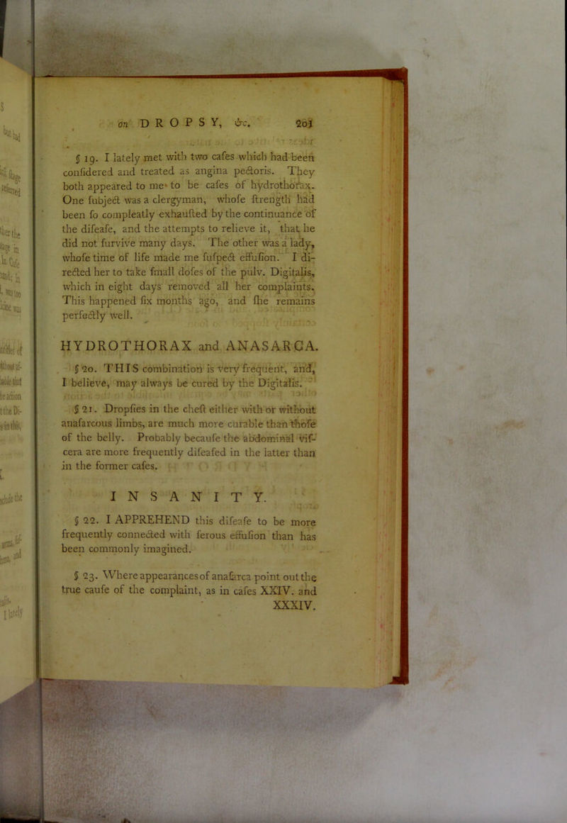 5 19. I lately met with two cafes which had been confidered and treated as angina pedloris. They both appeared to me' to be cafes of hydrothofax,. One fubjed was a clergyman, whofe ftrength had been fo compieatly exhaufled by the continuance of the difeafe, and the attempts to relieve it, that he did not furvive many days. The other was 'i lady, whofe time of life made me fufped effufion. I di- redled her to take fmall dofes of the pulv. Digitalis, which in eight days removed all her complaints. This happened fix months ago, and fhe remains perfedly W’ell. HYDROTHORAX and ANASARCA. 5 2o. THIS combination is very frequent, and, I believe, may always be cured by the Digitalis. ' $ 2i. Dropfies in the chefl either with or without anafarcous limbs, are much more curable than thofe of the belly. Probably becaufe the abdominal vif- cera are more frequently difeafed in the latter than in the former cafes. INSANITY. § <22. I APPREHEND this difeafe to be more frequently conneded with ferous effufion than has been commonly imagined. § 23. Where appearances of anafiiTca point out the true caufe of the complaint, as in cafes XXIV. and XXXIV. ^ ■■ V