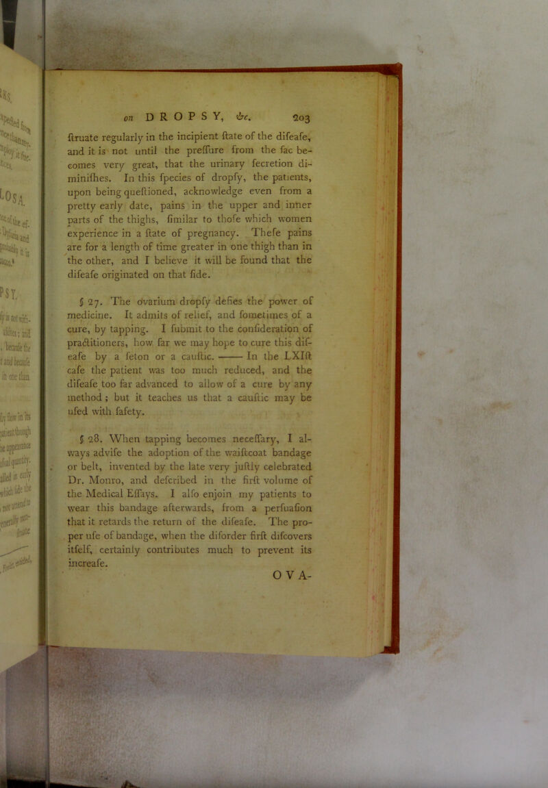 ■J-• ^ • on DROPSY, ftruate regularly in the incipient ftate of the difeafe, and it is'not until the prelTure from the fac be- comes very great, that the urinary fecretion di- minifhes. In this fpecies of dropfy, the patients, upon being queflioned, acknowledge even from a pretty early date, pains in the upper and inner parts of the thighs, fimilar to thofe which women experience in a ftate of pregnancy. Thefe pains are for a length of time greater in one thigh than in the other, and I believe it will be found that the difeafe originated on that fide. 5 27. The ovarium dropfy defies the power of medicine. It admits of relief, and fometimes of a cure, by tapping. I fubrait to the confideration of praftitioners, how far we may hope to cure this dif- eafe by a feton or a cauftic. In the LXIft cafe the patient w'as too much reduced, and the difeafe too far advanced to allow of a cure by any method; but it teaches us that a cauftic may be ufed with fafety. 5 28. When tapping becomes necelfary, I al- v>^ays advife the adoption of the waiftcoat bandage or belt, invented by the late very juftly celebrated Dr. Monro, and defcribed in the firft volume of the Medical Effays. I alfo enjoin my patients to wear this bandage afterwards, from a perfuafion that it retards the return of the difeafe. The pro- per ufe of bandage, when the diforder firft difcovers itfelf, certainly contriDutes much to prevent its increafe. O V A-