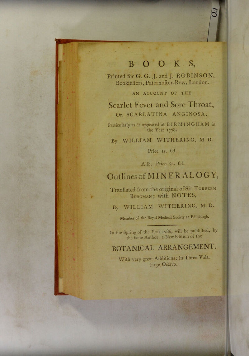 m t B O O K S, Printed for G. G. J. and J. ROBINSON, Bookfellers, Paternofter-Row, London. AN ACCOUNT OF THE Scarlet Fever and Sore Throat, Or, SCARLATINA ANGINOSA; Particularly as it appeared at BIRMINGHAM in the Year 1778. By WILLIAM WITHERING, M. D. Price is. 6d. Alfo, Price 2s. 6d. \ Outlines of MIN E R AL O G Y, Tranflated from the original of Sir Torbern Bergman; with NOTES, By WILLIAM WITHERING, M. D. Member of the Royal Medical Society at Edinburgh. In the Spring of the Year 1786, will be publiflied, by the fame Author, a New Edition of the BOTANICAL ARRANGEMENT. With very great Additions r in Three Vols. large 06lavo. I I