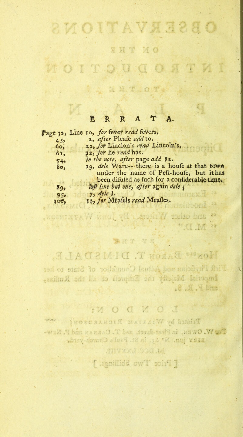 ' ••• X •• %' ERRATA. . . , < f»age 32, Line 10, for fever read fevers. 45j 2, after Pleafe add to. 60, 22, yif Linclon’s read Lincoln’s, t 61, $%) for he read has. 74s in the note, page 82. So3 39, Ware-- there is a houfe at that to^ft under the name of Peft-houfe, but it ha? been difufed as fuch for a confiderable time, 89, laft line but one, after again dele 5 95, 7, dele I. % opt ? 2j /er Meafels Meafles.