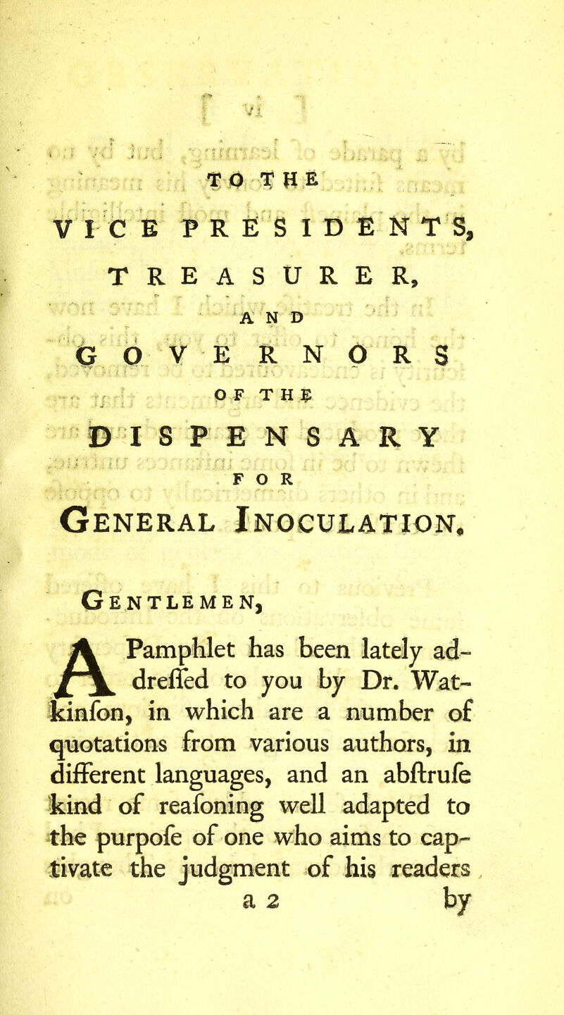 VICE PRESIDENTS, TREASURER, AND G O V E R N O R S OF T H & DISPENSARY n; ' ni FOR General Inoculation* Gentlemen, A Pamphlet has been lately ad- drefied to you by Dr. Wat- kinfon, in which are a number of quotations from various authors, in different languages, and an abftrufe kind of reafoning well adapted to the purpofe of one who aims to cap- tivate the judgment of his readers a 2 by