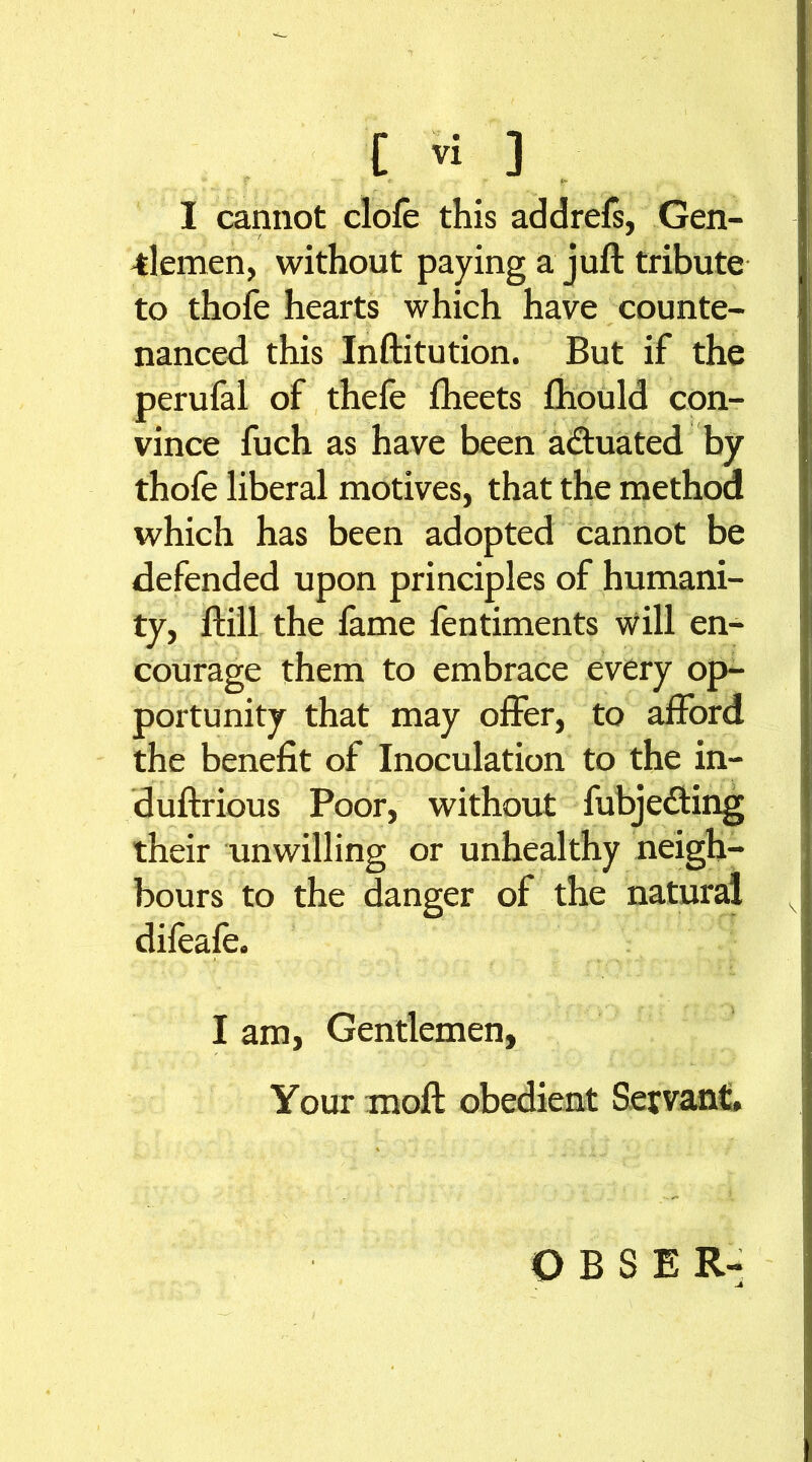 *• f * f ir I cannot dole this addrefs, Gen- -tlernen, without paying a juft tribute to thofe hearts which have counte- nanced this Inftitution. But if the perufal of thefe fheets ftiould con- vince fuch as have been actuated by thofe liberal motives, that the method which has been adopted cannot be defended upon principles of humani- ty, ftill the lame fentiments will en- courage them to embrace every op- portunity that may offer, to afford the benefit of Inoculation to the in- duftrious Poor, without fubje&ing their unwilling or unhealthy neigh- bours to the danger of the natural difeale. I am, Gentlemen, Your moft obedient Servant. O B S E R-