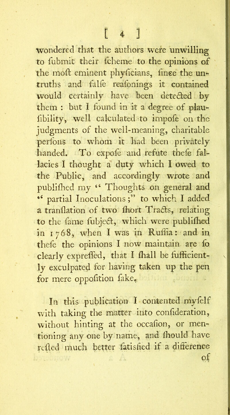 Wondered that the authors were unwilling to fubmit their fcheme to the opinions of the moft eminent phyiicians, fince the urn truths and falfe reafonings it contained would certainly have been detected by them : but I found in it a degree of plau- fibility, well calculated to impofe on the judgments of the well-meaning, charitable perfons to whom it had been privately handed. To expofe and refute thefe fal- lacies I thought a duty which I owed to the Public, and accordingly wrote and publifhed my 64 Thoughts on general and *4 partial Inoculationsto which I added a tranflation of two fhort Tradls, relating to the fame fubjedl, which were publifhed in 1768, when I was in Ruffia: and in thefe the opinions I now maintain are fo clearly expreffed, that I fliall be fufficient- ly exculpated for having taken up the pen for mere oppoftion fake* In this publication I contented myfelf with taking the matter into confideration, without hinting at the occafion, or mem tioning any one by name, and fhould have re {led much better fatisfied if a difference of