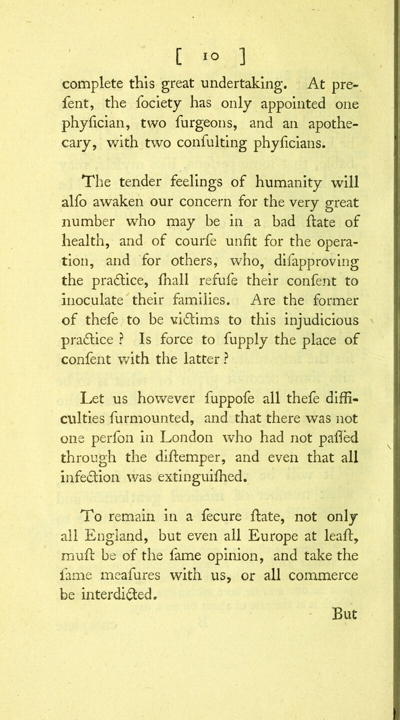 complete this great undertaking. At pre- fent, the fociety has only appointed one phyfician, two furgeons, and an apothe- cary, with two confuiting phyficians. The tender feelings of humanity will alfo awaken our concern for the very great number who may be in a bad ftate of health, and of courfe unfit for the opera- tion, and for others, who, difapproving the praftice, fhall refufe their confent to inoculate their families. Are the former of thefe to be viftims to this injudicious ' p raft ice ? Is force to fupply the place of confent with the latter ? Let us however fuppofe all thefe diffi- culties furmounted, and that there was not one perfon in London who had not pafied through the diftemper, and even that all infection was extinguifhed. To remain in a fecure ftate, not only all England, but even all Europe at leaft, muft be of the fame opinion, and take the fame meafures with us, or all commerce be interdifted. But