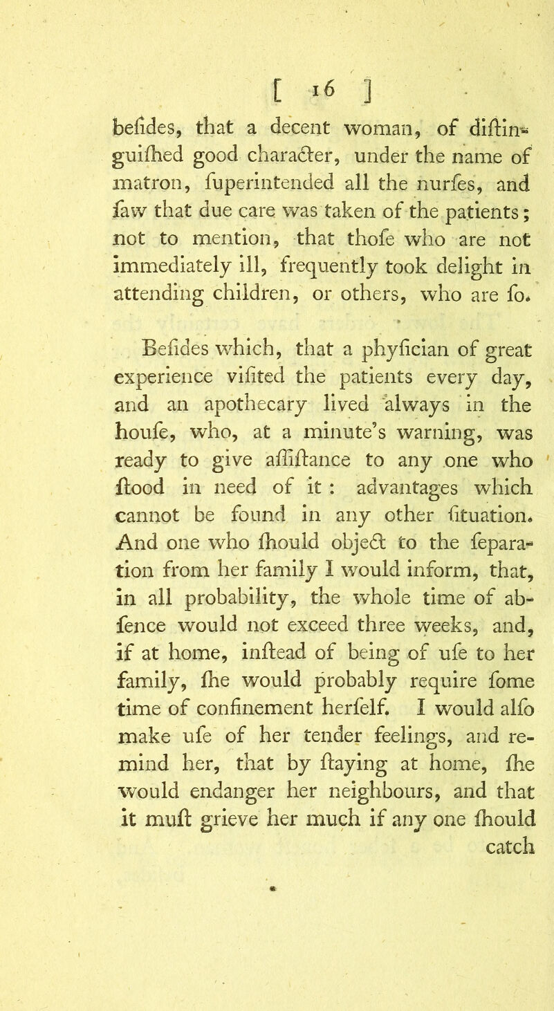 [ ] befides, that a decent woman, of diftin- guifhed good charadler, under the name of matron, fuperintended all the nurfes, and faw that due care was taken of the patients; not to mention, that thofe who are not immediately ill, frequently took delight in attending children, or others, who are fo* •» Befides which, that a phyfician of great experience vifited the patients every day, and an apothecary lived always in the houfe, who, at a minute’s warning, was ready to give afiiftance to any one who Hood in need of it : advantages which cannot be found in any other fituation* And one who (hould objedt to the repara- tion from her family I would inform, that, in all probability, the whole time of ab- fence would not exceed three weeks, and, if at home, inftead of being of ufe to her family, ftie would probably require fome time of confinement herfelf. I would alfo make ufe of her tender feelings, and re- mind her, that by flaying at home, Die would endanger her neighbours, and that it muft grieve her much if any one fhould catch