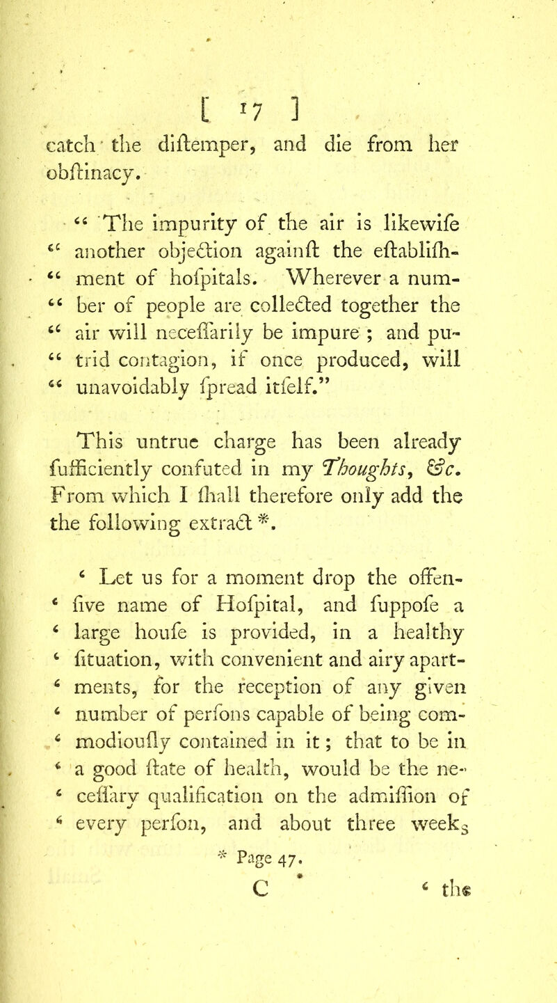 catch the diftemper, and die from her obftinacy. 66 The impurity of the air is likewife 4£ another objection againft the eftablifli- 44 ment of hoipitals. Wherever a num- 44 her of people are colledted together the 64 air will neceffarily be impure ; and pu~ 44 trid contagion, if once produced, will 46 unavoidably fpread itfelf.” This untrue charge has been already fufficiently confuted in my 'Thoughts, &c. From which I fhall therefore only add the the following extract*:. 4 Let us for a moment drop the ofFen- 4 live name of Hofpital, and fuppofe a 4 large houfe is provided, in a healthy c fituation, with convenient and airy apart- 6 ments, for the reception of any given 4 number of perfons capable of being com- 4 modioufty contained in it; that to be in 4 a good ftate of health, would be the ne*> 4 ceflarv qualification on the admiffion of 6 every perfon, and about three weeks * Page 47- # c 4 the