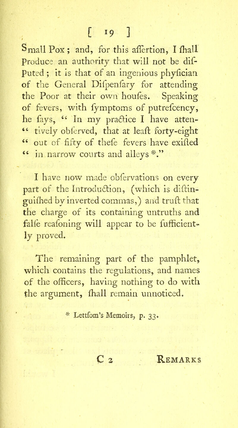 i Small Pox ; and, for this ailertion, I fhall Produce an authority that will not be dis- puted ; it is that of an ingenious phyfician of the General Difpenfary for attending the Poor at their own houfes. Speaking of fevers, with fymptoms of putrefcency, lie fays, 64 In my pradice I have atten- 66 tively obierved, that at lead forty-eight 46 out cf fifty of thefe fevers have exiiled 44 in narrow courts and alleys^.” I have now made obfervations on every part of the Introduction, (which is diftin- guifhed by inverted commas,) arid truft that the charge of its containing untruths and falfe reafoning will appear to be fufficierit- ly proved. The remaining part of the pamphlet, which contains the regulations, and names of the officers, having nothing to do with the argument, (hall remain unnoticed. * Lettfom’s Memoirs, p. 33. C 2 Remarks