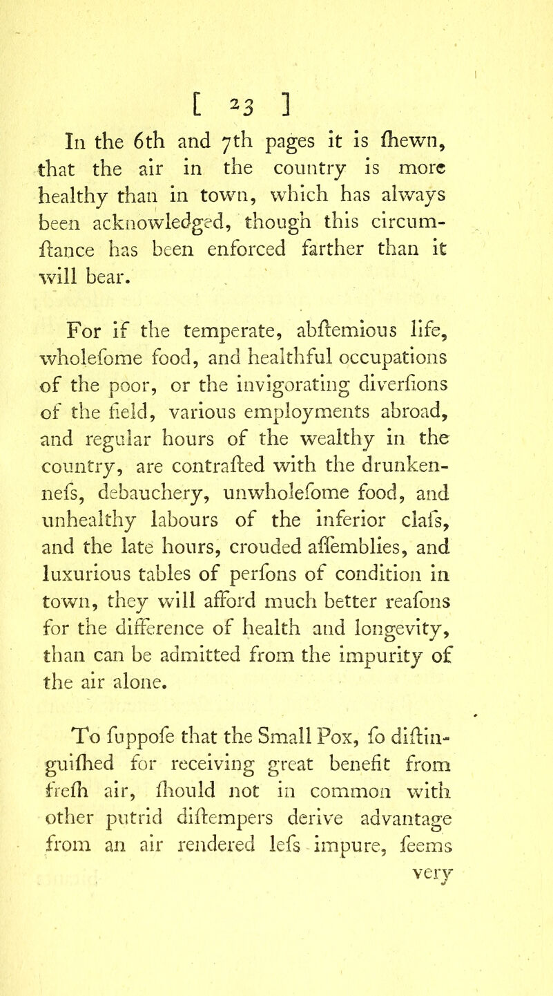 In the 6th and 7th pages It is (hewn, that the air in the country is more healthy than in town, which has always been acknowledged, though this circum- flance has been enforced farther than it will bear. For if the temperate, abftemious life, wholefome food, and healthful occupations of the poor, or the invigorating diverflons of the field, various employments abroad, and regular hours of the wealthy in the country, are contrafted with the drunken- nefs, debauchery, unwholefome food, and unhealthy labours of the inferior clafs, and the late hours, crouded affemblies, and luxurious tables of perfons of condition in town, they will afford much better reafons for the difference of health and longevity, than can be admitted from the impurity of the air alone. To fuppofe that the Small Pox, fo diftin- guifhed for receiving great benefit from frefh air, fliould not in common with other putrid diftempers derive advantage from an air rendered lefs impure, feems very