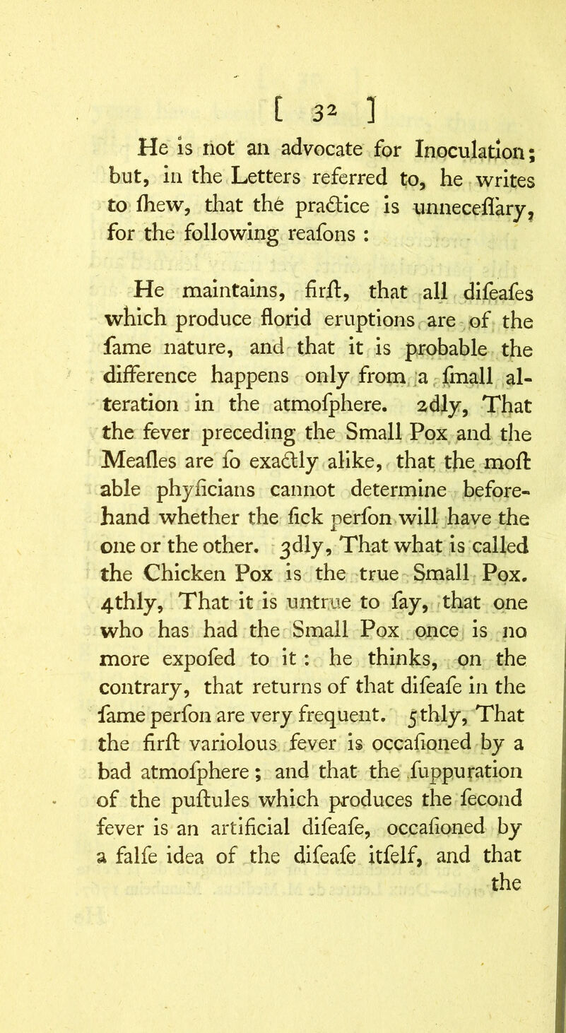 He is not an advocate for Inoculation but, in the Letters referred to, he writes to fliew, that the practice is unneceflary, for the following reafons : He maintains, firfl:, that all difeafes which produce florid eruptions are of the fame nature, and that it is probable the difference happens only from a fmall al- teration in the atmofphere. 2dly, That the fever preceding the Small Pox and the Meades are fo exactly alike, that the mod able phyficians cannot determine before- hand whether the lick perfon will have the one or the other. 3dly, That what is called the Chicken Pox is the true Small Pox. 4thly, That it is untrue to fay, that one who has had the Small Pox once is no more expofed to it: he thinks, on the contrary, that returns of that difeafe in the fame perfon are very frequent. 5thly, That the firfl: variolous fever is occasioned by a bad atmofphere; and that the fuppu ration of the puftules which produces the fecond fever is an artificial difeafe, occafioned by a falfe idea of the difeafe itfelf, and that the