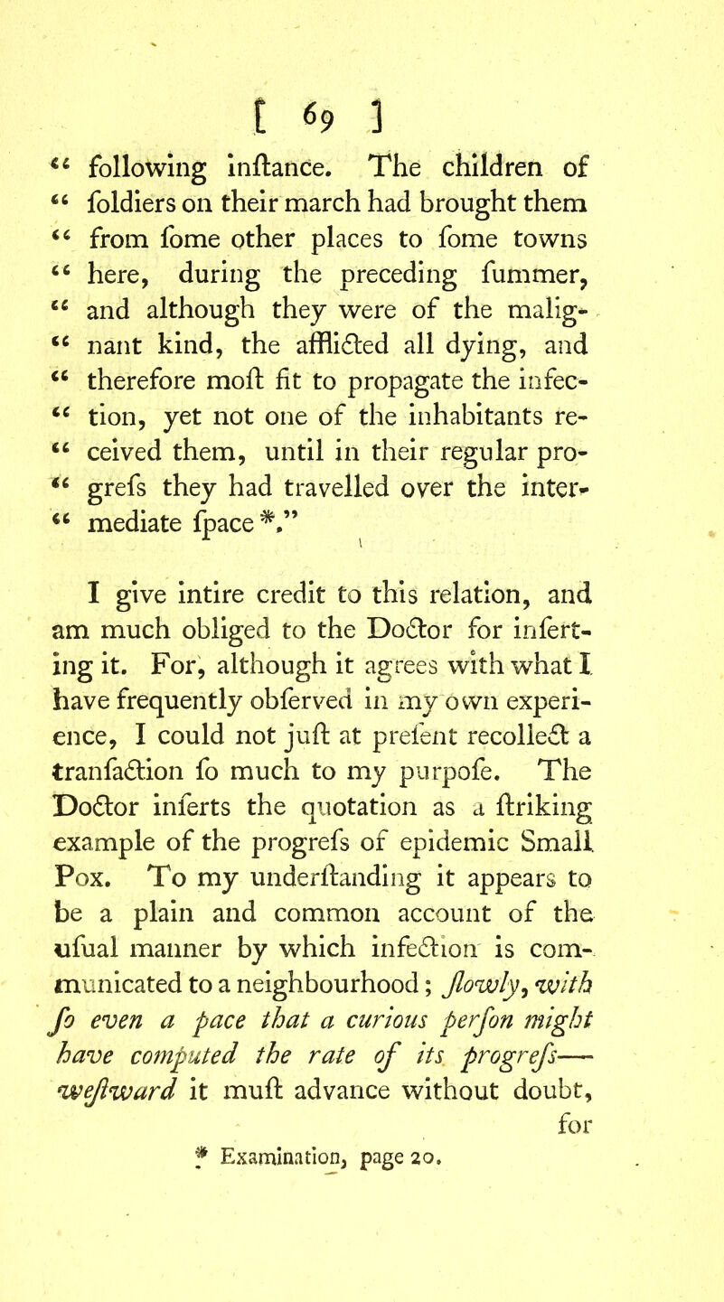 44 following inftance. The children of 44 foldiers on their march had brought them 44 from fome other places to fome towns 46 here, during the preceding fummer, 44 and although they were of the malig- 44 nant kind, the afflidted all dying, and 44 therefore moft fit to propagate the infec- 44 tion, yet not one of the inhabitants re- 44 ceived them, until in their regular pro- 44 grefs they had travelled over the inter- 44 mediate fpace*,” A i I give intire credit to this relation, and am much obliged to the Doctor for inferr- ing it. For, although it agrees with what X have frequently obferved in my own experi- ence, I could not juft at prefent recoliefl a tranfadtion fo much to my purpofe. The Dodtor inferts the quotation as a ftriking example of the progrefs of epidemic Small. Pox. To my underftanding it appears to be a plain and common account of the ufual manner by which infedhon is com- municated to a neighbourhood; Jlowly, with fo even a pace that a curious per [on might have computed the rate of its progrefs—- wejiward it muft advance without doubt, for f Examination, page 20,