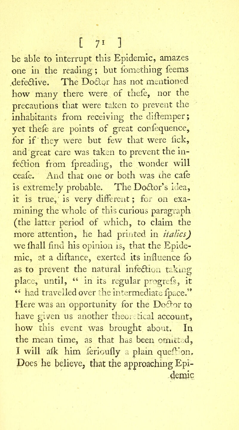 be able to Interrupt this Epidemic, amazes one in the reading; but fomething feems defeddive. The Docdpr has not mentioned how many there were of thefe, nor the precautions that were taken to prevent the inhabitants from receiving the di{temper; yet thefe are points of great confequence, for if they were but few that were lick, and great care was taken to prevent the in- fection from Ipreading, the wonder will ceafe. And that one or both was the cafe is extremely probable. The Dodder’s idea, it is true, is very different; for on exa- mining the whole of this curious paragraph (the latter period of which, to claim the more attention, he had printed in italics) we (hall find his opinion is, that the Epide- mic, at a diftance, exerted its influence fo as to prevent the natural infeddion taking place, until, 44 in its regular progrefs, it 44 had travelled over the intermediate fpace.59 Here was an opportunity for the Do6for to have given us another theoretical account, how this event was brought about. In the mean time, as that has been omitted, I will alk him ferioufly a plain queff on. Does he believe., that the approaching Epi- demic