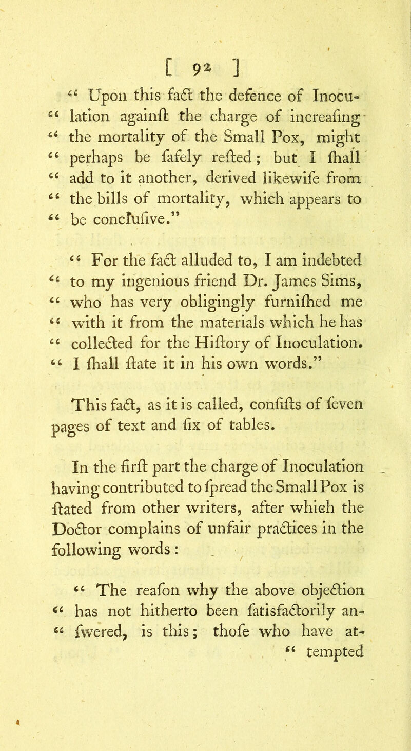 44 Upon this fa£t the defence of Inocu- 44 lation againffc the charge of increafing 44 the mortality of the Small Pox, might 66 perhaps be fafely refted; but I (hail 44 add to it another, derived likewife from 44 the bills of mortality, which appears to 44 be concruiive.” 44 For the fa£l alluded to, I am indebted 44 to my ingenious friend Dr. James Sims, 44 who has very obligingly furnifhed me 44 with it from the materials which he has 44 collected for the Hiftory of Inoculation. 44 I fliall Hate it in his own words.” This fa£l, as it is called, confifts of feven pages of text and fix of tables. In the firft part the charge of Inoculation having contributed to fpread the Small Pox is Hated from other writers, after which the Dodtor complains of unfair practices in the following words: 44 The reafon why the above objection 44 has not hitherto been fatisfadtorily an- 44 fwered, is this; thofe who have at- 44 tempted