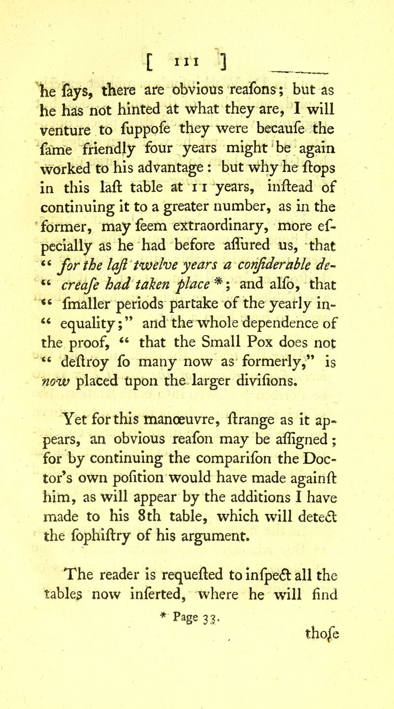 he fays, there are obvious reafons; but as he has not hinted at what they are, I will venture to fuppofe they were becaufe the fame friendly four years might be again worked to his advantage : but why he flops in this la ft table at 11 years, inftead of continuing it to a greater number, as in the former, may feem extraordinary, more ef- pecially as he had before allured us, that 44 for the laft twelve years a conftderable de- 44 creafe had taken place *; and alfo, that 44 fmaller periods partake of the yearly in- 44 equality;’5 and the whole dependence of the proof, 46 that the Small Pox does not 44 deftroy fo many now as' formerly,” is now placed Upon the larger divifions. Yet for this manoeuvre, ftrange as it ap- pears, an obvious reafon may be affigned; for by continuing the comparifon the Doc- tor’s own pofition would have made again ft him, as will appear by the additions I have made to his 8th table, which will detect the fophiftry of his argument. The reader is requefted to inlpeft all the tables now inferted, where he will find