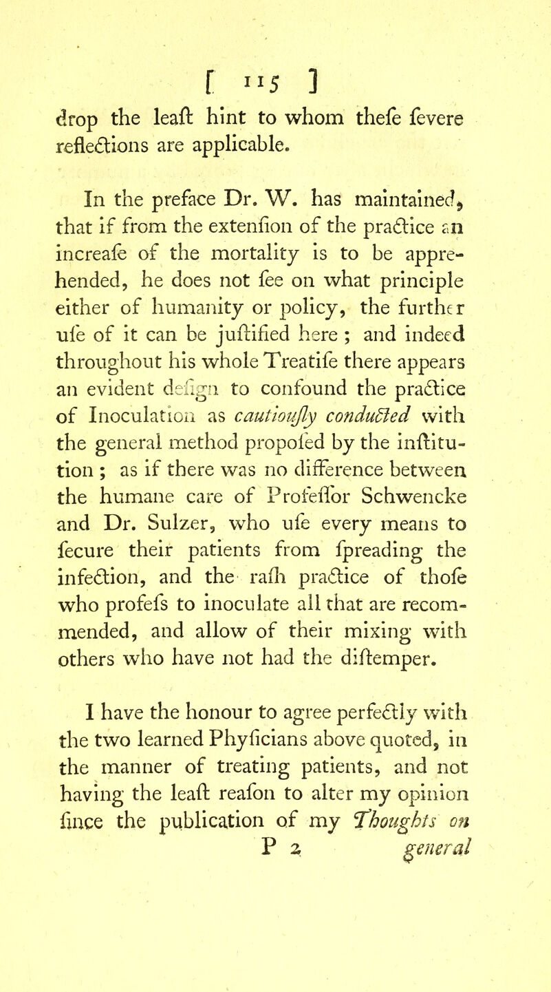 drop the leaft hint to whom thefe fevere reflections are applicable. In the preface Dr. W. has maintained^ that if from the extenfion of the praClice an increafe of the mortality is to be appre- hended, he does not fee on what principle either of humanity or policy, the further rife of it can be juftified here ; and indeed throughout his whole Treatife there appears an evident defign to confound the practice of Inoculation as cautioujly conduced with the general method propoled by the inftitu- tion ; as if there was no difference between the humane care of Profeffor Schwencke and Dr. Sulzer, who ufe every means to fecure their patients from fpreading the infeCtion, and the rafh pradice of thofe who profefs to inoculate all that are recom- mended, and allow of their mixing with others who have not had the diftemper. I have the honour to agree perfectly with the two learned Phyficians above quoted, in the manner of treating patients, and not having the leaft reafon to alter my opinion huge the publication of my thoughts on P z general V