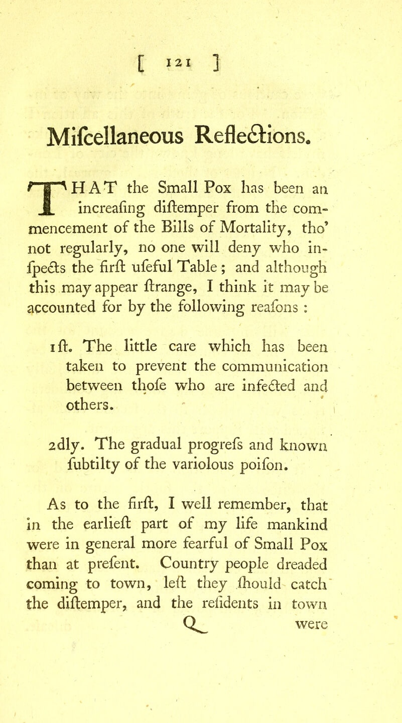 Mifeellaneous Reflexions. THAT the Small Pox has been an increafing diftemper from the com- mencement of the Bills of Mortality, tho9 not regularly, no one will deny who in- fpects the firft ufeful Table ; and although this may appear ftrange, I think it may be accounted for by the following reafons : ifh The little care which has been taken to prevent the communication between thofe who are infedted and others. 2dly. The gradual progrefs and known fubtilty of the variolous poifon. As to the firft, I well remember, that in the earlieft part of my life mankind were in general more fearful of Small Pox than at prefent. Country people dreaded coming to town, left they ihould catch the diftemper, and the refidents in town ct were