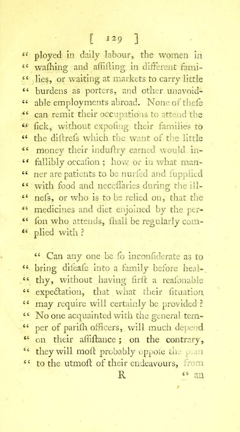 ployed In daily labour, the women la waffling and alluding in different fami- lies, or waiting at markets to carry little burdens as porters, and other unavoid- able employments abroad. None of thefe can remit their occupations to attend the lick, without expofing their families to the diftrefs which the want of the little money their induffry earned would in- fallibly occaiion ; how or in what man- ner are patients to be nurfed and fupplied with food and neceflaries during the ill- nefs, or who is to be relied on, that the medicines and diet enjoined by the per- fon who attends, fhali be regularly com- plied with ? 6 4 Can any one be fo inconfiderate as to bring diieafe into a family before heal- thy, without having firft a reafonable expectation, that what their fituation may require will certainly be provided ? No one acquainted with the general tem- per of pariih officers, will much depend on their affiftance; on the contrary , they will mofi probably oppoie the p,aa to the utmoft of their endeavours, from R an