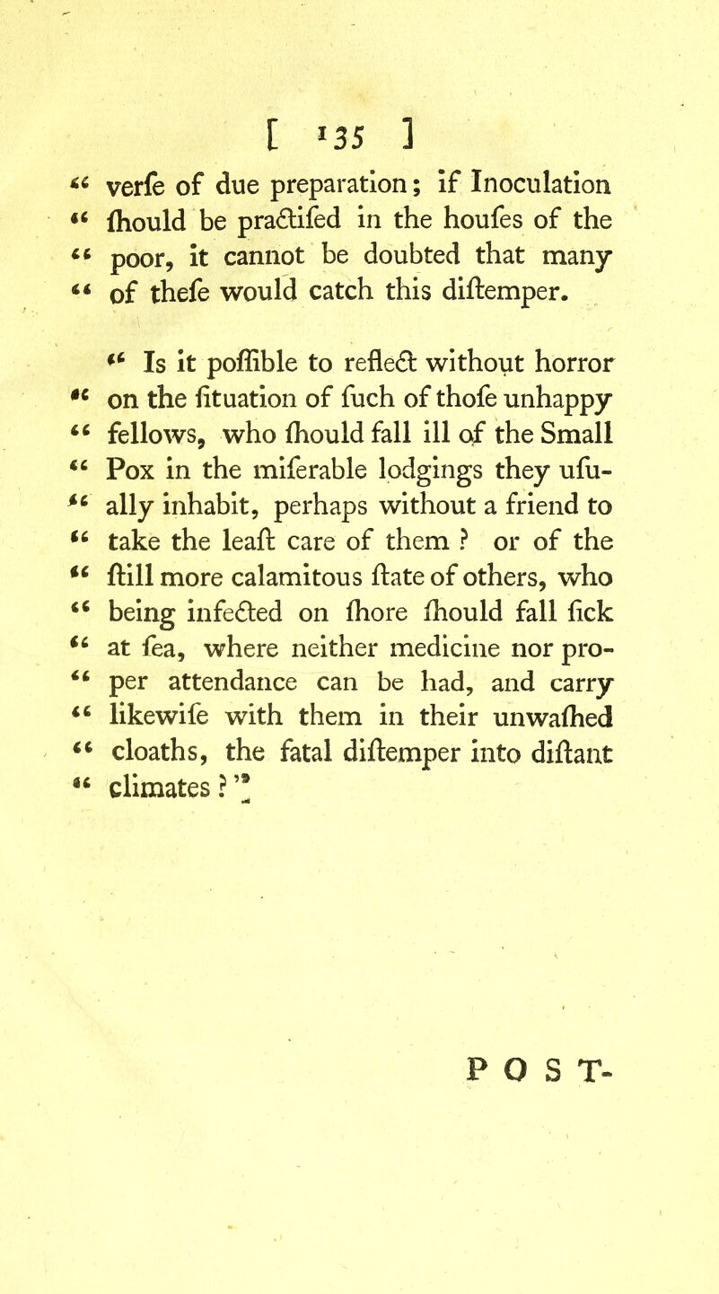 [ *35 3 44 verfe of due preparation; if Inoculation 44 fliould be pra£tifed in the houfes of the 44 poor, it cannot be doubted that many 4 4 of thefe would catch this diftemper. 44 Is it poffible to reflect without horror 44 on the lituation of fuch of thofe unhappy 44 fellows, who ihould fall ill of the Small 44 Pox in the miferable lodgings they ufu- *4 ally inhabit, perhaps without a friend to 44 take the leaft care of them ? or of the 44 ftill more calamitous ftate of others, who 46 being infected on fhore ihould fall lick 44 at fea, where neither medicine nor pro- 44 per attendance can be had, and carry 44 likewife with them in their unwaihed 44 cloaths, the fatal diftemper into diftant u climates ? ’* POST-