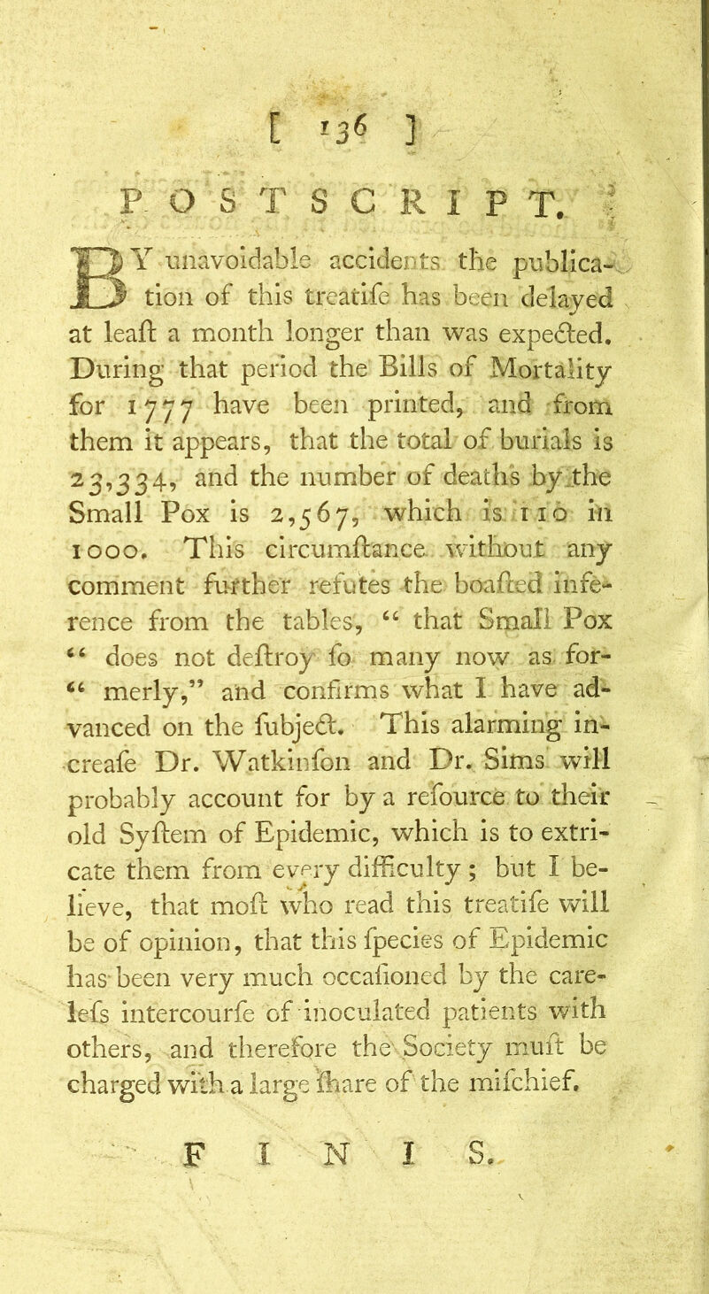 [ *36 ] P. O S T S C R I P T. BY unavoidable accidents the publica- tion of this treatife has been delayed at leaft a month longer than was expeded. During that period the Bills of Mortality for 1777 have been printed, and from them it appears, that the total of burials is 23,334, and the number of deaths by the Small Pox is 2,567, which is no in 1000, This circumftance without any comment further refutes the beaded infe- rence from the tables, 46 that Small Pox 44 does not deftroy fo many now as for- 64 merly,” and confirms what 1 have ad- vanced on the fubjed. This alarming in- creafe Dr. Watkinfon and Dr. Sims will probably account for by a refource to their old Syftem of Epidemic, which is to extri- cate them from every difficulty ; but I be- lieve, that mofi: who read this treatife will be of opinion, that this fpecies of Epidemic has been very much occafioned by the care- lefs intercourfe of inoculated patients with others, and therefore the Society mult be charged with a large ’fhare of the mifchief, *■ F I N I S.