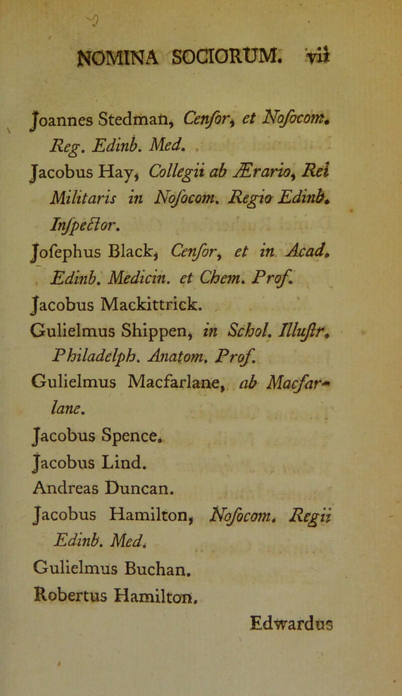 Joannes Stedman, Cetifor, et Nojbcom• Reg. Edinb. Med. Jacobus Hay, Collegii ab JErario, Rei Militaris in No/ocom. Regio Edinb» InfpeSlor. Jofephus Black, Cenfor, et in Acad, Edinb. Medicin. et Chem. Pro/. Jacobus Mackittrick. Gulielmus Shippen, in Schol. Illujlr, Philadelph. Anatom, Prof. Gulielmus Macfarlane, ab Macfar- lane. Jacobus Spence* Jacobus Lind. Andreas Duncan. Jacobus Hamilton, Nofocom. Regii Edinb. Med. Gulielmus Buchan. Robertus Hamilton. Edwardus