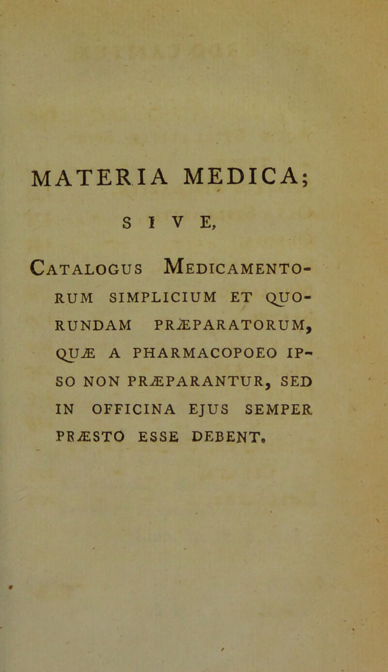 SIVE, Catalogus Medicamento- rum SIMPLICIUM ET QU O- RUNDAM PRAEPARATORUM, QUAE A PHARMACOPOEO IP- SO NON PRAEPARANTUR, SED IN OFFICINA EJUS SEMPER PRAESTO ESSE DEBENT.