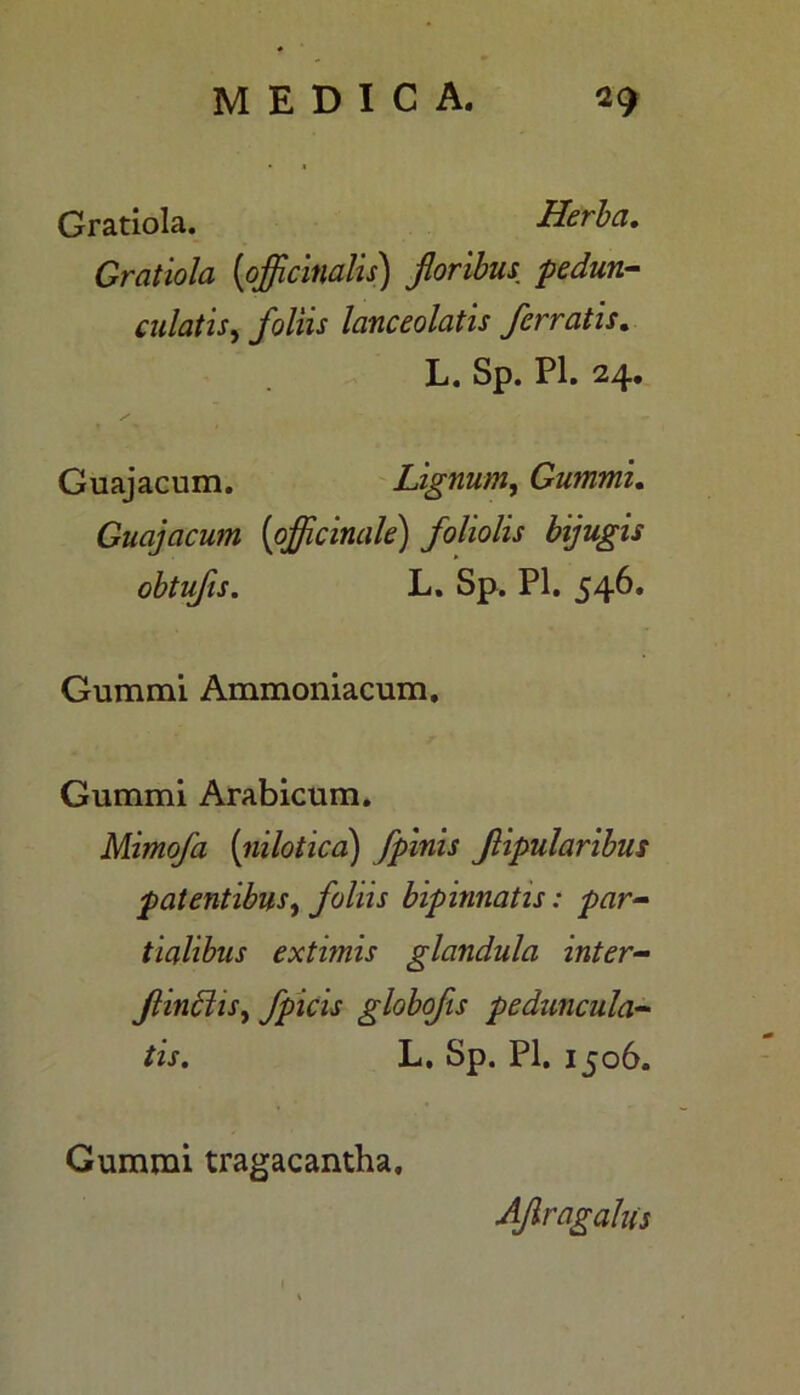 Gratiola. Herba. Gratiola [officinalis) foribus pedum- culatis, foliis lanceolatis ferratis. L. Sp. Pl. 24. Guajacum. Lignum, Gummi. Guajacum (officinale) foliolis bijugis obtufis. L. Sp. Pl. 546. Gummi Ammoniacum. Gummi Arabicum. Mimofa (nilotica) fpinis fipularibus patentibus, foliis bipinnatis: par- tialibus extimis glandula inter- f incliS) fpicis globofis peduncula- tis. L. Sp. Pl. 1506. Gummi tragacantha. AJlragahis