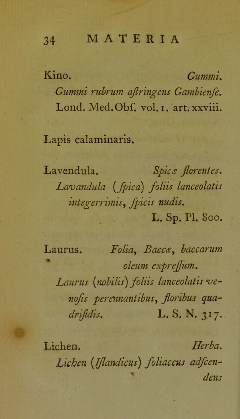 Kino. Gummu Gummi rubrum afringens Gambienfe. Lond. Med.Obf. vol.i. art.xxviii. Lapis calaminaris. Lavendula. Spic<e Jlorentes. Lavandula {/pica) foliis lanceolatis integerrimis y fpicis nudis. L. Sp. Pl. 800. Laurus. Folia, Bacccey baccarum oleum exprejfum. Laurus (nobilis) foliis lanceolatis *ue- nofis perennantibus, foribus qua- drifdis. L. S. N. 317. Lichen. Herba. Lichen (Ifandicus) foliaceus adfcen- dens