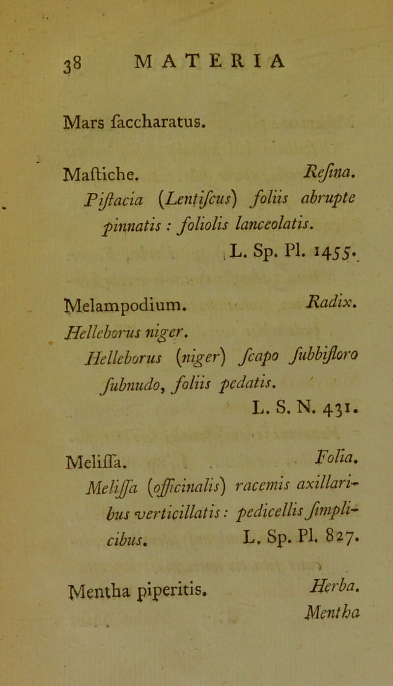 Mars faccharatus. Maftiche. Refma. Piftacia (Lentifcus) foliis abrupte pinnatis : foliolis lanceolatis. i L. Sp. Pl. 1455». Melampodium. Radix. Helleborus niger. Helleborus [niger) fcapo fubbifloro fubnudo, foliis pedatis. L. S. N. 431. MelilTa. Folia. Meliffa [officinalis) racemis axillari- bus verticillcitis: pedicellis fimpli- cibus. L, Sp. Pl. 827. . \ Mentha piperitis. Herba. Mentha