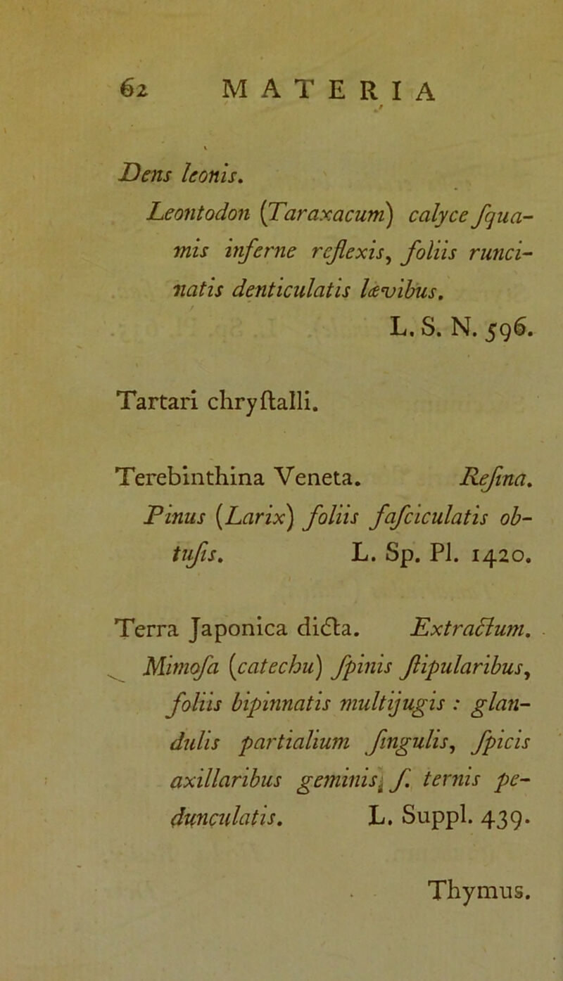 Dens leonis. Leontodon (Taraxacum) calyce fqua- mis inferne reflexis, foliis runci- natis denticulatis lceu ibus. L. S. N. 596. Tartari chryftalli. Terebinthina Veneta. Refina. Pinus {Larix) foliis fafciculatis ob- tufis. L. Sp. Pl. 1420. Terra Japonica dicfta. Dxtradlum. Mimofa {catechu) fpinis flipularibus, foliis bipinnatis multijugis : glan- dulis partialium fingulis, fpicis axillaribus geminist f ternis pe- dunculatis. L. Suppi. 439. Thymus.